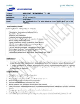 RESUME QC CIVIL INSPECTOR
Company SAMSUNG ENGINEERING CO. LTD
Location U.A.E
Designation QC INSPECTOR CIVIL
Duration 2008 T0 2010
Project Ras Al Khaimah,(U.A.E), Al Ghail Industrial Park Of RAKIA, SeAH UAE STEEL
PIPE MILL
ROLE AND RESPONSIBILITY
Job Purpose:
• Controlling & managing project operations, quality monitoring and quality control procedures, application of health
& safety programs, liaison with consultant & client (owner) to ensure work quality, and Duration of work time line.
• To manage and maintain the work site operations for MPCL, deliver continuous updates on work site conditions;
work with other personnel to achieve timeline. Ensure quality control during execution and follow-up after. Cost
estimation, invoicing and billing.
Responsibilities:
 Making (%) wise schedule of the handling project.
 Material estimation & cost control of project.
 Daily, report generation for own office, consultant and client (owner).
 Maintain work schedule for both skilled/ unskilled labor
 Schedule, monitor the various activities of work force.
 Manage and assist team members to establish and achieve timelines.
 Liaise with technical and logistics departments to ensure maximum optimization of work force and timely completion
of work.
 Manage project operations to the satisfaction of consultant and client (owner)
 Carrying out geotechnical (soil) investigations.
 Liaise with designers, structural engineers and geotechnical engineer to ensure construction guidelines are met.
Following the rules and regulation of company,
Following the Construction of Industrial Work.
Supervision of work.
Inspecting with the subcon.
Preparing Non Conformation Report.
Maintain & server Updating the All department wise documents.
Making weekly and monthly report.
Formal Presentation report (Presentation about project).
Schedule preparing according to construction progress
Subcontractor Contract coordination.
Checking of Progress payment from Subcontractor % wise.
Receiving and Sending of Transmittal and Letters to Subcon.
Preparing the Work order and Change order.
Preparing purchase order as requirement of department. and so on.
 
