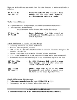 Many time Achieve Highest sales growth Four time break the record of last five year in sales &
collection.
8th
Jan. 01 to
14th
DEC. 02
: Kwality Threads Pvt. Ltd. worked as Sales
Manager and look after Delhi, Rajasthan,
M.P., Maharashtra, Haryana & Punjab.
The key responsibilities are
1) To generated business among the Export houses.RMG As well As Domestic market
2) Credit controlling .3)Stock Planning
4) Recruiting and training the team.5)New product development
7th
Sep. 99 to
3rd
Jan 01
: Gapps Industries Pvt. Ltd. worked as
Assistant Area Sales Manager and look after
Delhi & Rajasthan.
Notable Achievements as Assistant Area Sales Manager
 Successfully launched the new product in whole sale
 Distinction in handling the key customers.
 MAN OF THE MATCH AWARD (Awarded for the consistent performance through out the
quarter of OCT –DEC 99)
 Received Flying colours award in2000 for top sales in the entire north region.
 STAR OF THE MILLENNIUM IN2000 For THE BEST PERFORMER in the entire Country
 Over achieved the target with maintaining the 28 days as outstanding days in the year 2000.
15th
Nov. 95 to
30th
Aug 99
: Ezy Slide Fasteners Ltd. worked as Area
Sales Manager and look after entire U.P.
Launch this new Co. in U.P.
Jan 1992 to
31st
Aug. 95
: Madura Coats Ltd. worked as Sr. Sales
Representative and worked in almost major
U.P. Town and few major Rajasthan Town.
Notable Achievement as Sales Supervisor
 Performance award winner for year- 1992, 1993 & 1994
 Continues three year Best Performance All over India award got
ACADEMIC QUALIFICATIONS
 Graduate in Science (B.Sc) IInd division from Meerut University.
 