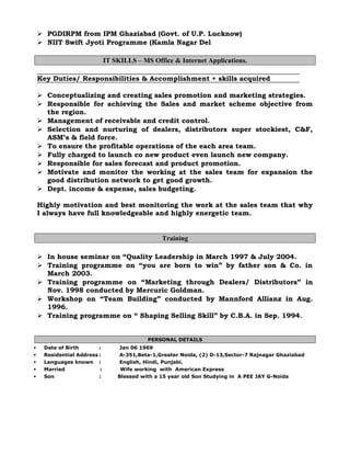  PGDIRPM from IPM Ghaziabad (Govt. of U.P. Lucknow)
 NIIT Swift Jyoti Programme (Kamla Nagar Del
IT SKILLS – MS Office & Internet Applications.
Key Duties/ Responsibilities & Accomplishment + skills acquired
 Conceptualizing and creating sales promotion and marketing strategies.
 Responsible for achieving the Sales and market scheme objective from
the region.
 Management of receivable and credit control.
 Selection and nurturing of dealers, distributors super stockiest, C&F,
ASM’s & field force.
 To ensure the profitable operations of the each area team.
 Fully charged to launch co new product even launch new company.
 Responsible for sales forecast and product promotion.
 Motivate and monitor the working at the sales team for expansion the
good distribution network to get good growth.
 Dept. income & expense, sales budgeting.
Highly motivation and best monitoring the work at the sales team that why
I always have full knowledgeable and highly energetic team.
Training
 In house seminar on “Quality Leadership in March 1997 & July 2004.
 Training programme on “you are born to win” by father son & Co. in
March 2003.
 Training programme on “Marketing through Dealers/ Distributors” in
Nov. 1998 conducted by Mercuric Goldman.
 Workshop on “Team Building” conducted by Mannford Allianz in Aug.
1996.
 Training programme on “ Shaping Selling Skill” by C.B.A. in Sep. 1994.
PERSONAL DETAILS
 Date of Birth : Jan 06 1969
 Residential Address : A-351,Beta-1,Greater Noida, (2) D-13,Sector-7 Rajnagar Ghaziabad
 Languages known : English, Hindi, Punjabi.
 Married : Wife working with American Express
 Son : Blessed with a 15 year old Son Studying in A PEE JAY G-Noida
 