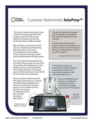 Customer Testimonials: SoluPrep™
590 E. 32nd St. Holland, MI 494233	 616-582-5225 	 www.designscientific.com
“We use the SoluPrep to prepare
specific solution concentrations.
This is polymer/toluene (wt/wt)
solutions.
SoluPrep does all of the work,
reduces exposure to chemicals and,
for the most part, does it the same all
the time. It takes operator variation
out of the equation.”
- Specialty Chemicals Company, US
“We use the Soluprep every day, 7 days
a week. We make up from 40 to 100
samples a day with it. We use the
SoluPrep to dispense Formic acid
for the dissolution of Nylon samples.
After the Nylon is dissolved in Formic
acid we run Relative Viscosity testing
with the samples. The correct
concentration of Formic to Nylon
is very critical for obtaining accurate
and consistent Relative Viscosity results.
Ever since I started working in the lab,
(more than 20 years ago), we have used
some version of the Soluprep. It is very
reliable, we have very few problems
with it. When the gears in the pumps
get worn then I have to go in and rebuild
them, but that is to be expected.
I know no system is perfect and the
other type systems that use a burette
and Teflon piston probably would
experience a lot of wear because
we do so many samples per day,
40-100. I also assume
the Soluprep is faster
than a burette
and piston
type system.”
“The SoluPrep system has
lessened the variability between
our technicians and has also
reduced the variability of the
instruments that we use.
We once identified a host
of issues caused by the
techniques of various
technicians; this system
has cured all of those issues.”
- Global Producer of
Polymers and Fibers
- Specialty
Chemicals
Company, US
 
