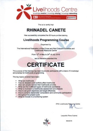 , ,I
.~
~
ivelihoods Centre
I 	
knowledge creation Iknowledge sharing Iknowledge networking
~ Internatlor"lal Federatlon '" 03<1n.·""'0 ,,'lO
~ 01 Red Cross and Red Crescenl Socletles ~
This is to certify that
RHINADEL CANETE 

Has successfully completed the 50 hours on-line training
Livelihoods Programming Course
Organised by
The 'International Federation of Red Cross and Red Crescent Societies and 

Livelihoods Resource Centre 

From 12th
of May to 24th
of July 2016 

and is therefore awarded this
The purpose of the training has been to provide participants with a basis of knowledge
and practise for livelihoods programming.
The key topics covered have been:
• 	 What are livelihoods
• 	 How do disasters and conflicts affect livelihoods
• 	 How can people recover their livelihoods process
• 	 What are the 5 different types of livelihoods assistance
• 	 What is involved in a livelihoods assessment and analysis
• 	 How to set good objectives and target effectively
• 	 How to achieve stakeholder consultation and community participation 

throughout the project cycle 

• 	 What to include in a monitoring system
IFRC Livelihoods R~
Leopoldo Pérez Suárez
855/2016
-:te...

 