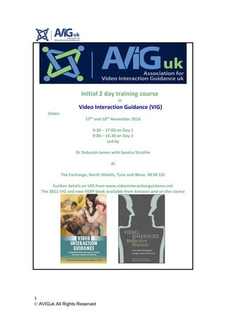 1
© AVIGuk All Rights Reserved
Initial 2 day training course
in
Video Interaction Guidance (VIG)
Dates:
17th and 18th November 2016
9:30 – 17:00 on Day 1
9:00 – 16.30 on Day 2
Led by
Dr Deborah James with Sandra Strathie
At
The Exchange, North Shields, Tyne and Wear, NE30 1SE
Further details on VIG from www.videointeractionguidance.net
The 2011 VIG and new VERP book available from Amazon and on the course
 
