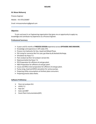 RESUME
M. Moses Mohanraj
Process Engineer
Mobile: +91-9751236487
Email: mmosesmohanraj@gmail.com
Objective:
To join and excel in an Engineering organization that gives me an opportunity to apply my
knowledge and contribute my experience as a Process Engineer.
Professional Summary:
 6 years and 01 months of PROCESS DESIGN experience across OFFSHORE AND ONSHORE.
 Knowledge and experience in API codes STD.
 Process Line hydraulics for Gas, Liquid and Mixed Phase.
 PSV sizing for scenarios like Fire case, gas blow by & blocked discharge.
 Simulation by Hysys 7.2.
 Flare analysis by flare net analyzer version 8.6.
 Depressurization by Hysys 7.2.
 PFD Preparation for offshore oil and gas plant.
 P&ID Preparation for offshore oil and gas plant .
 Cause and Effect chart preparation for offshore oil and gas plant.
 Pump sizing, head and NPSH calculation for various pumps.
 Preparing Utility consumptions at farthest place consumers.
 Preparing process data sheets.
Software Proficiency:
 Flare net analyzer 8.6
 HYSYS 7.2
 Pipe Sim
 Auto cad 2007
 Smart Plant Instrumentation(SPI)
 