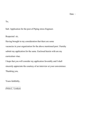 Date :
To,
Sub: Application for the post of Piping stress Engineer.
Respected sir,
Having brought to my consideration that there are some
vacancies in your organization for the above mentioned post. I hereby
submit my application for the same. Enclosed herein with are my
curriculum vitae.
I hope that you will consider my application favorably and I shall
sincerely appreciate the courtesy of an interview at your convenience.
Thanking you,
Yours faithfully,
______________
(Nitin.L. Lonkar)
 