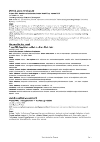 Erinvale Estate Hotel & Spa
Project EE1: Readiness for South African World Cup Soccer 2010
May 2008 to July 2009
Senior Project Manager for Business Development
Brief: Identify FIFA operational requirements and model business scenarios in order to develop marketing strategies to maximise
World Cup Soccer revenues.
Scope:
Strategy: Designed a business case for offering the hotel as an approved venue for visiting World Cup Soccer teams.
Strategy: Designed a Rest and Recuperation marketing strategy to fit in with the Hotel’s Wellness Spa and the local Medi-clinic.
Financial Analysis: Financial Analysis: Prepared the financial costing for the refurbishment of the hotel and develop a business case to
support the expenditure.
Sales & Marketing: Maximised revenue opportunities for Erinvale Hotel & Spa through several unique and innovating marketing
initiatives.
Sales & Marketing: Established a joint marketing initiative with the major surrounding businesses, namely; Erinvale Golf Estate, three
wine farms and an olive vineyard, which collectively became known as ‘Heart of the Helderberg’.
Place on The Bay Hotel
Project PB1: Acquisition and Exit of a Share Block Hotel
April 2007 to July 2009
Senior Project Manager for Business Development
Brief: Document the businesses operational model, identify opportunities for process improvement and develop an acquisition
strategy to acquire 70% of the shares.
Scope:
Financial Analysis: Prepare a due diligence on the acquisition of a Timeshare management company which had initially developed the
property.
Financial Analysis: Prepared the annual financial statement and budgets for the coming year for the Timeshare resort.
Financial Analysis: Chaired annual general meetings, fielding questions from shareholders and justifying decisions taken during the
previous year.
Financial Analysis: Designed and developed a financial model for evaluating and stress testing assumptions, revenue forecasts,
growth trajectories and for calculating the optimum price to pay for the acquisition of additional shares.
Sales & Marketing: Designed a Loyalty program for the hotel, offering free nights for referrals and complementary week-end breaks
for the most successful retail travel agents.
Sales & Marketing: Set-up a trade exchange with Plan Hotels in Zanzibar whereby a fixed amount of unused rooms nights were
swapped between the resorts to complement their existing offerings.
Sales & Marketing: Integrated ‘Lobster House’ a private boutique villa targeting the international market, a part of the Timeshare
resort.
Sales & Marketing: Increased the average occupancy from 45% to 75%
Operational: Took over the operational management of the Hotel and Share Block scheme.
Operational: Increased the ownership share from 33% to 70% within two years.
Operational: Planned and oversaw the refurbishment of the hotel as well as the conversion of the adjourning Guest House into a
Wellness Centre
Louis Group Risk Management
Project RM1: Strategic Review of Business Operations
July 2006 to October 2006
Senior Business Analyst
Brief: Review existing business processes, identify opportunities for improvement and recommend an intervention strategy and
actions.
Scope:
Strategy: Provided the Chairman of the group with a recommendation as to whether to continue investing in the business or to exit.
Financial Analysis: Analysed the client base and claims history to ascertain the viability and opportunity of this market segment.
Performance: Reviewed the performance of intermediaries and business partners in order to establish the extent to which they either
contributed to or detracted from the success of the business.
Andre Jankowitz - Resume 4 of 6
 