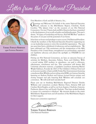 Tamara Turnley Robinson
23rd National President
Dear Members of Jack and Jill of America, Inc.,
Greetings and Welcome! On behalf of the entire National Executive
Board, welcome to the Mid-Atlantic Region, Charlotte, North
Carolina “The Queen City,” on the occasion of our 41st National
Convention. Forover75years,JackandJillofAmericahasbeencommitted
to the development of our youth as leaders and philanthropists. This year’s
theme, “A Legacy of Leadership and Service, And Still We Rise” speaks to
the power of our past and the potential of our future.
It has been an honor and privilege to serve as your 23rd National President.
I thank the members of the National Executive Board for supporting me
on my leadership journey to serve this wonderful organization. The past
two years have been a whirlwind of milestones and accomplishments. We
have celebrated our 75th anniversary and the inauguration of the 44th
President of the United States, strengthened our partnerships, expanded
our legislative advocacy and placed the spotlight on STE(A)M for our
children.
During our 41st National Convention, we have an awesome line-up of
activities for Mothers, Associates, Fathers, Teens and Children. With
a record setting 1000 mothers in attendance, our goal is efficiency,
effectiveness, enrichment and fun. This convention will feature J&J
University education sessions; a Legislative Luncheon featuring Marian
Wright Edelman, Founder & CEO of The Children’s Defense Fund and
an honorary member of Jack and Jill; Friday Nite Entertainment featuring
comedienne Kym Whitley and recording artist KEM; our Literacy Saturday
featuring an Authors Pavilion and Literacy focused Service project and
closing banquet and gala featuring Kirk Whalum will conclude our
convention. We will work hard and play hard!
Please join me in thanking Mid-Atlantic Regional Director Deirdre
Williams and convention co-chairs Martina Davis, Artisena Hill and
Candace Berry-Vaughn, as well as our host chapters, Charlotte, Gastonia-
Piedmont, Queen City, and South Charlotte. They have worked tirelessly
to ensure our convention is fabulous! My sincerest thanks to the entire
Mid-Atlantic Regional team and all members of the Mid-Atlantic Region
for their support.
Enjoy your convention experience!
Tamara Turnley Robinson
23rd National President
Letter from the National President
 