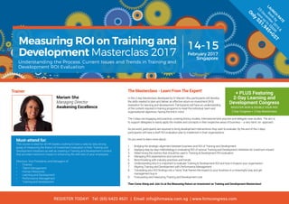 Measuring ROI on Training and
Development Masterclass 2017
Understanding the Process, Current Issues and Trends in Training and
Development ROI Evaluation
February 2017
Singapore
14-15
LAUN
CH
RATE
Book
by
23
Decem
ber2016
&
save
up
to
S$600
Only
S$1,945+GST
The Masterclass - Learn From The Expert!
In this 2-day Masterclass developed by Dr Mariam Sha, participants will develop
the skills needed to plan and deliver an effective return-on-investment (ROI)
evaluation for learning and development. Participants will have an understanding
of the content required in training programs to meet the individual, team and
organisational objectives, having the end in mind.
The 2-days are engaging and practical, covering theory, models, international best practice and delegate case studies. The aim is
to support delegates to easily apply the models and concepts in their respective areas of business – a very hand -on- approach.
As pre-work, participants are required to bring development interventions they wish to evaluate. By the end of the 2-days
participants will have a draft ROI evaluation plan to implement in their organisations.
Do you want to learn more about:-
1.	 Bridging the strategic alignment between business and ROI of Training and Development
2.	 Applying step by step methodology in evaluating ROI of various Training and Development initiatives for maximum impact
3.	 Determining the metrics that should be used in Training & Development ROI evaluation
4.	 Managing ROI expectations and outcomes
5.	 Benchmarking with industry practices and trends
6.	 Understanding why it is important to evaluate Training & Development ROI and how it impacts your organisation
7.	 Aligning Training and Development with Performance Management
8.	 Translating your ROI findings into a “story” that frames the impact to your business in a meaningful way and get
management buy-in
9.	 Forecasting and measuring Training and Development cost
Then Come Along and Join Us at the Measuring Return on Investment on Training and Development Masterclass!
Mariam Sha
Managing Director
Awakening Excellence
Trainer:
Must-attend for:
This course is ideal for all HR leaders wishing to have a step by step strong
grasp of measuring the Return of Investment evaluation in their Training and
Development initiatives as well as creating a Training and Development content
that provides maximum impact in enhancing the skill sets of your employees.
Directors, Vice Presidents and Managers of:
•	 Finance
•	 Talent Management
•	 Human Resources
•	 Learning and Development
•	 Performance Management
•	 Training and Development
+ PLUS Featuring
2-Day Learning and
Development Congress
REGISTER NOW & DOUBLE YOUR ROI!
2-Day Congress + 2-Day Masterclass
REGISTER TODAY! Tel: (65) 6423 4631 | Email: info@hrmasia.com.sg | www.hrmcongress.com
 