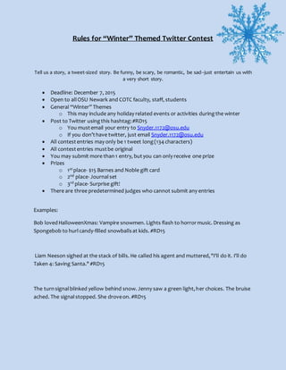 Rules for “Winter” Themed Twitter Contest
Tell us a story, a tweet-sized story. Be funny, be scary, be romantic, be sad--just entertain us with
a very short story.
 Deadline: December 7, 2015
 Open to allOSU Newark and COTC faculty, staff, students
 General “Winter” Themes
o This may include any holiday related events or activities duringthe winter
 Post to Twitter usingthis hashtag:#RD15
o You mustemail your entry to Snyder.1172@osu.edu
o If you don’thave twitter, just email Snyder.1172@osu.edu
 All contestentries may only be 1 tweet long(134 characters)
 All contestentries mustbe original
 You may submit more than1 entry, butyou can only receive one prize
 Prizes
o 1st place- $15 Barnes and Noble gift card
o 2nd place- Journalset
o 3rd place- Surprise gift!
 There are three predetermined judges who cannot submit any entries
Examples:
Bob lovedHalloweenXmas: Vampire snowmen. Lights flash to horrormusic. Dressing as
Spongebob to hurlcandy-filled snowballsat kids. #RD15
Liam Neeson sighed at the stack of bills. He called his agent and muttered,"I'll do it. I'll do
Taken 4: Saving Santa." #RD15
The turnsignalblinked yellow behind snow. Jenny saw a green light,her choices. The bruise
ached. The signalstopped. She droveon. #RD15
 