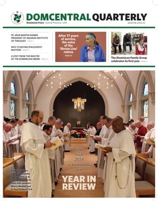 DOMCENTRALQUARTERLYDominican Friars Central Province, USA WINTER 2014-15
FR. SÉAN MARTIN NAMED
PRESIDENT AT AQUINAS INSTITUTE
OF THEOLOGY PAGE 3
WHY STUDYING PHILOSOPHY
MATTERS PAGE 11
A VISIT FROM THE MASTER
OF THE DOMINICAN ORDER PAGE 12
The Dominican Family Group
celebrates its first year PAGE 8
After 17 years
of service,
the voice
of the
‘Shrine Line’
retires
PAGE 10
YEAR IN
REVIEW
Friars
made
2014
a memorable
yearDominican Friars
gather in assembly
to begin 2015 at St.
Dominic Priory in St.
Louis with speakers
Sherry Weddell and
Fr. Paul Philibert, O.P.
 
