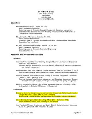 Report Generated on June 30, 2016 Page 1 of 18
Dr. Jeffrey N. Street
Idaho State University
Management
(208) 282-3162
Email: strejeff@isu.edu
Education
Ph D, University of Georgia , Athens, GA, 2007.
Major: Business Administration
Supporting Areas of Emphasis: Strategic Management, Operations Management
Dissertation Title: Selective Reduction of Activity Time Uncertainty to Reduce Risk of
Unacceptable System Performance
MBA, University of Tennessee, Knoxville, TN, 1990.
Major: Business Administration
Supporting Areas of Emphasis: Entrepreneurship-New Venture Analysis, Management
Dissertation Title: Non-Thesis
BS, East Tennessee State University, Johnson City, TN, 1982.
Major: Engineering Technology
Supporting Areas of Emphasis: Mechanical Engineering
Dissertation Title: N/A
Academic and Professional Positions
Academic
Associate Professor, Idaho State University, College of Business, Management Department.
(March 11, 2011 - Present).
Assigned teaching responsibilities in the management department in operations management
and strategic management.
Associate Dean, Idaho State University, College of Business. (May 16, 2011 - May 10, 2013).
Serving in administrative position focusing on student enrollment and donor development
Assistant Professor, Idaho State University, College of Business, Management Department.
(January 1, 2007 - March 11, 2011).
Teaching Business Policy/Strategic Management and Operations Management Courses.
Research in network analysis, knowledge work management, quality management.
Instructor, University of Georgia, Terry College of Business. (May 15, 2001 - May 5, 2006).
Undergraduate & Graduate MBA courses in Management
Professional
Director of Center for Entrepreneurship and Economic Development, Idaho State University,
College of Business, CEED. (May 16, 2016 - Present).
Administrative Director of CEED. Faculty classification changed to Practice Academic.
Interim Director, Bengal Solutions Consulting. (March 2015 - September 2015).
Served as Interim Director while searching for new director
Vice President of Product Development and Quality Control, Makita Corporation of America,
Buford, GA. (March 21, 1991 - December 31, 2006).
 