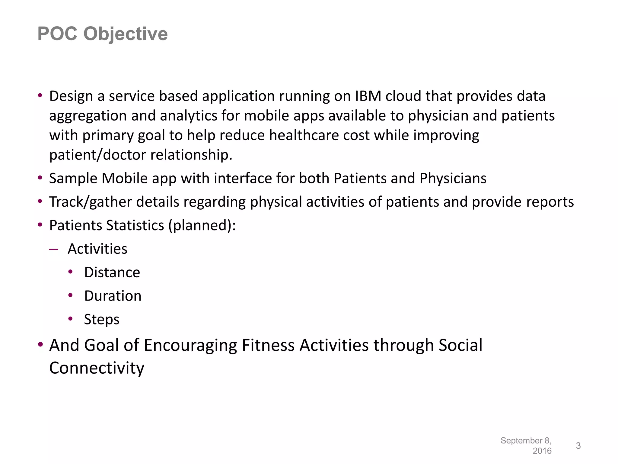 POC Objective
• Design a service based application running on IBM cloud that provides data
aggregation and analytics for mobile apps available to physician and patients
with primary goal to help reduce healthcare cost while improving
patient/doctor relationship.
• Sample Mobile app with interface for both Patients and Physicians
• Track/gather details regarding physical activities of patients and provide reports
• Patients Statistics (planned):
– Activities
• Distance
• Duration
• Steps
• And Goal of Encouraging Fitness Activities through Social
Connectivity
September 8,
2016
3
 