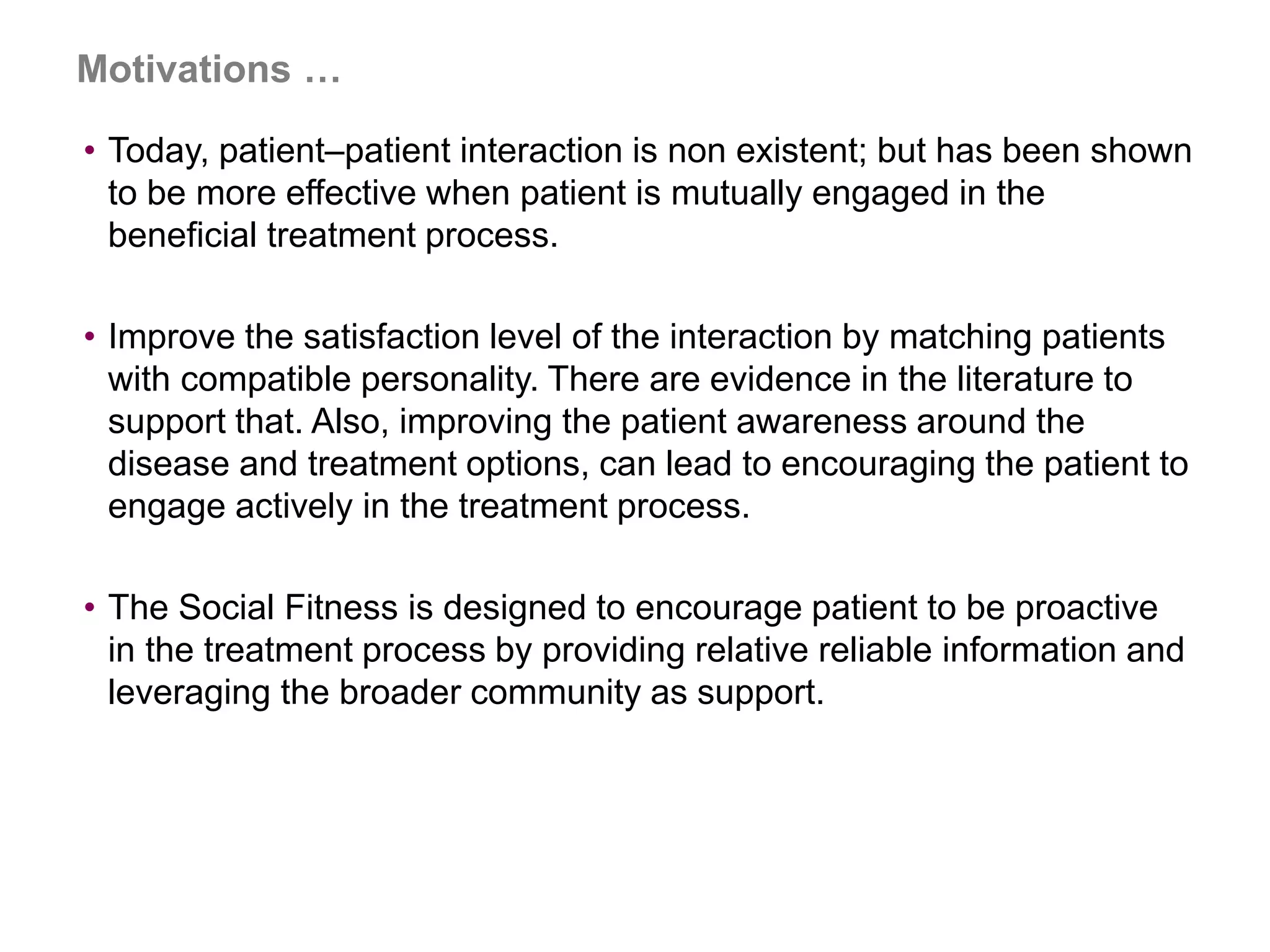 Motivations …
• Today, patient–patient interaction is non existent; but has been shown
to be more effective when patient is mutually engaged in the
beneficial treatment process.
• Improve the satisfaction level of the interaction by matching patients
with compatible personality. There are evidence in the literature to
support that. Also, improving the patient awareness around the
disease and treatment options, can lead to encouraging the patient to
engage actively in the treatment process.
• The Social Fitness is designed to encourage patient to be proactive
in the treatment process by providing relative reliable information and
leveraging the broader community as support.
 