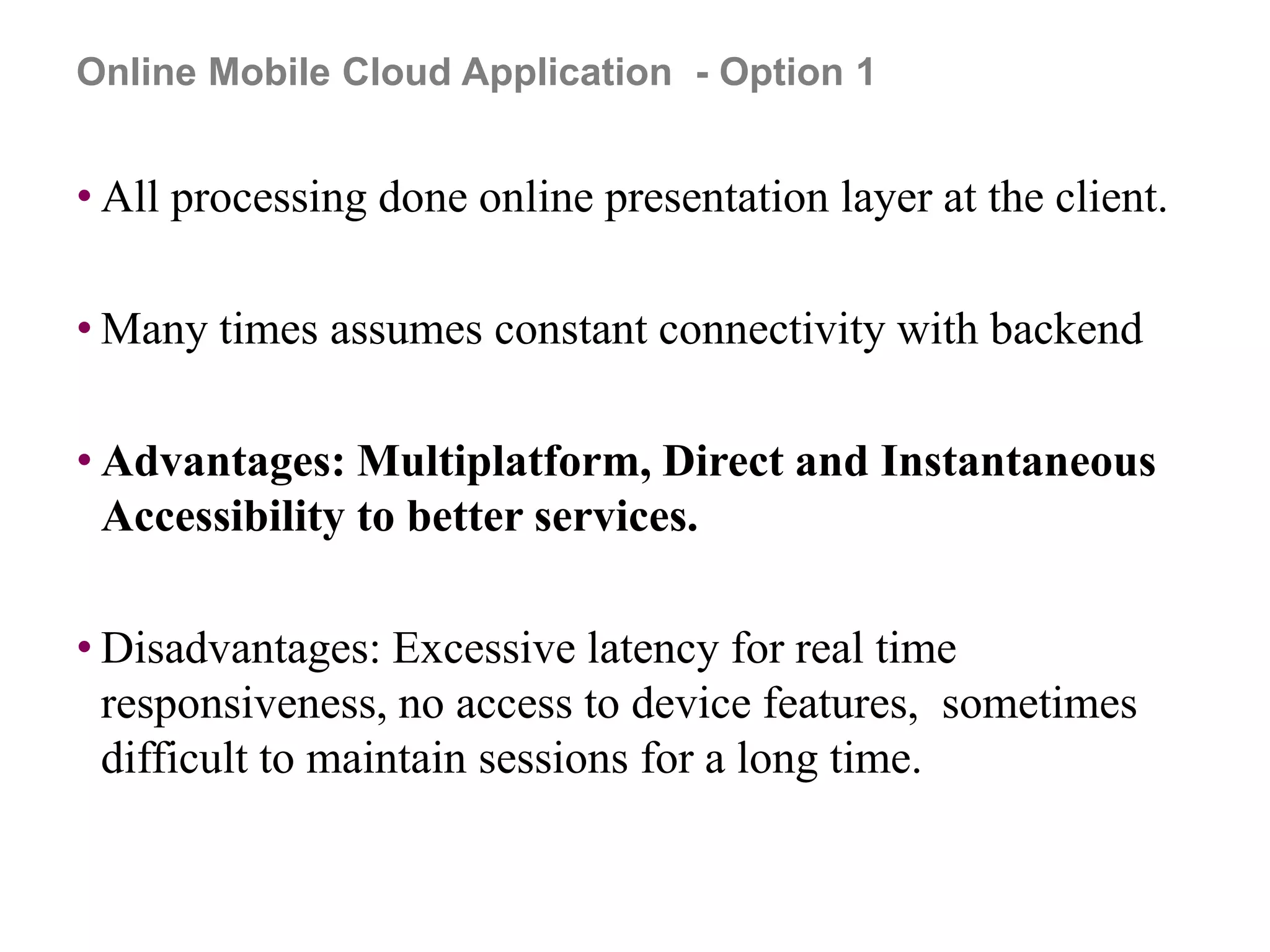 • All processing done online presentation layer at the client.
• Many times assumes constant connectivity with backend
• Advantages: Multiplatform, Direct and Instantaneous
Accessibility to better services.
• Disadvantages: Excessive latency for real time
responsiveness, no access to device features, sometimes
difficult to maintain sessions for a long time.
Online Mobile Cloud Application - Option 1
 