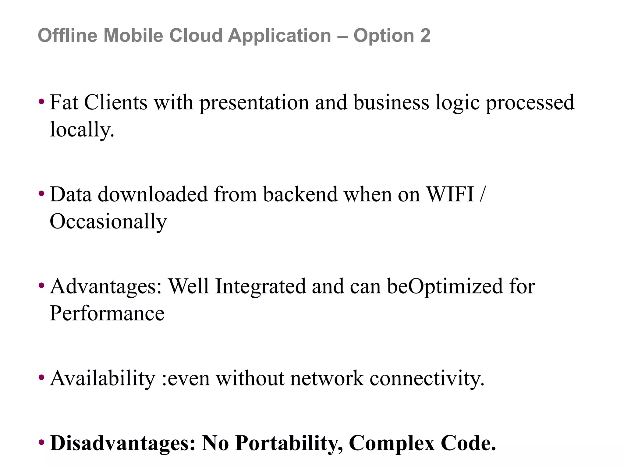 Offline Mobile Cloud Application – Option 2
• Fat Clients with presentation and business logic processed
locally.
• Data downloaded from backend when on WIFI /
Occasionally
• Advantages: Well Integrated and can beOptimized for
Performance
• Availability :even without network connectivity.
• Disadvantages: No Portability, Complex Code.
 