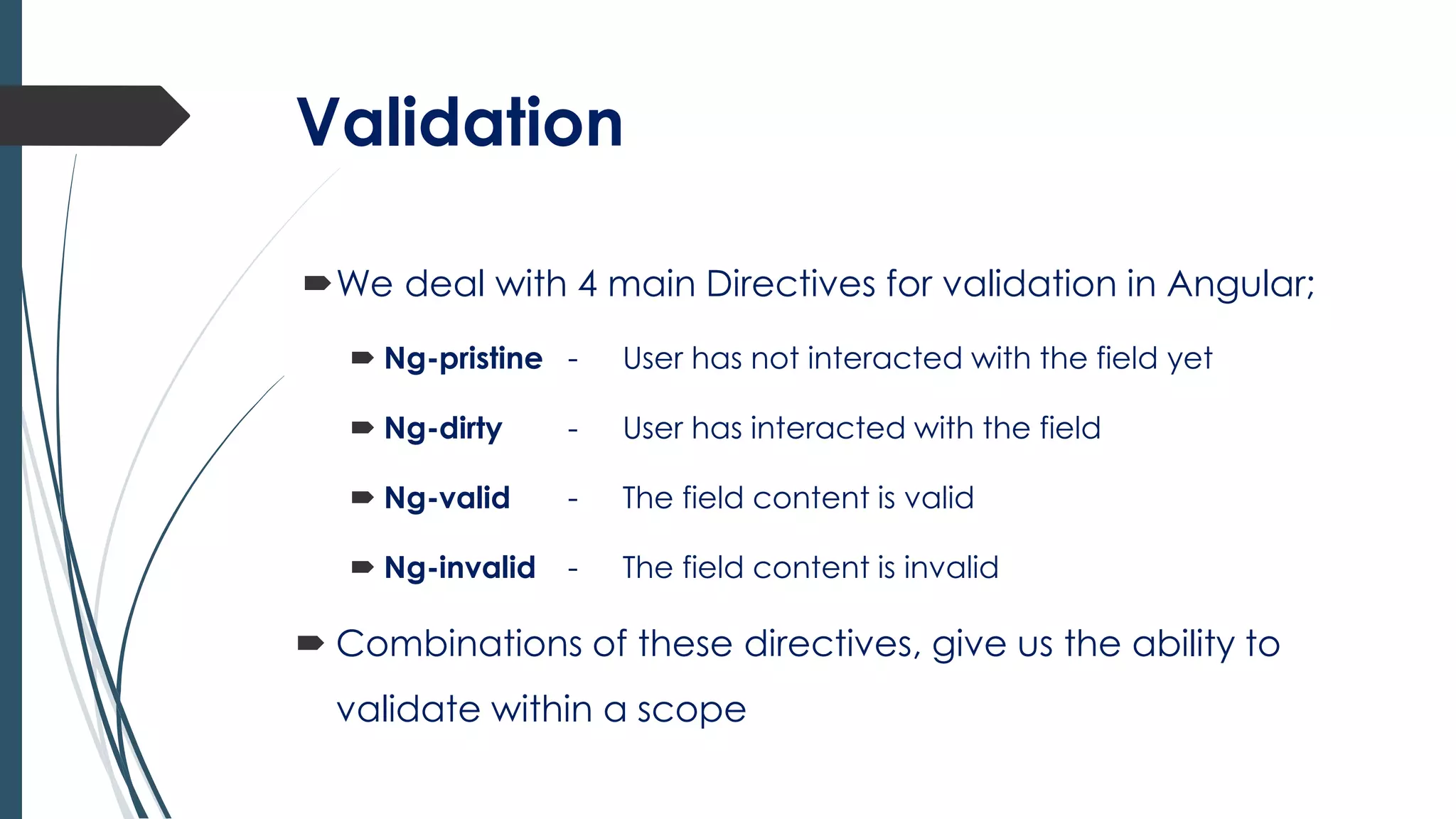 Validation
We deal with 4 main Directives for validation in Angular;
 Ng-pristine - User has not interacted with the field yet
 Ng-dirty - User has interacted with the field
 Ng-valid - The field content is valid
 Ng-invalid - The field content is invalid
 Combinations of these directives, give us the ability to
validate within a scope
 