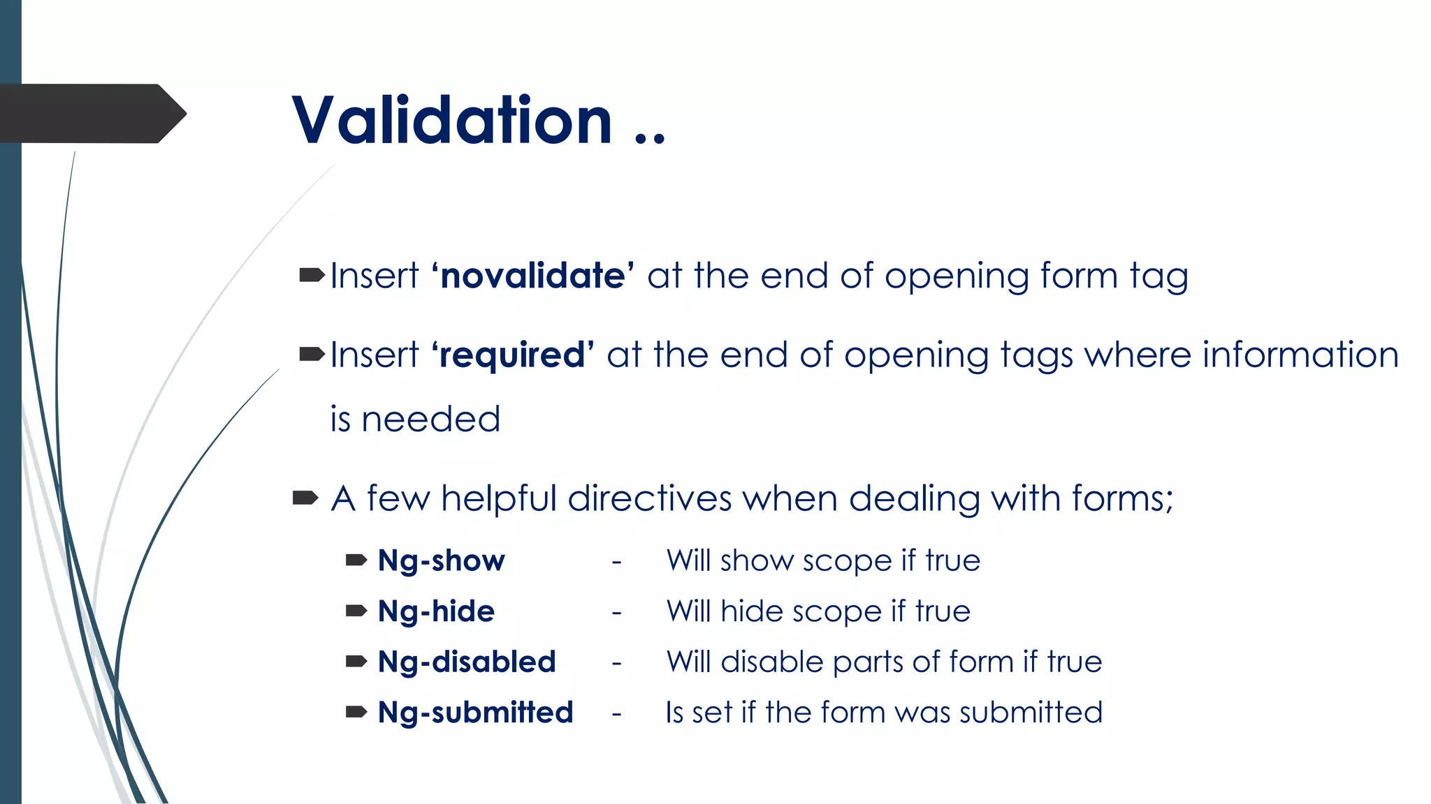 Validation ..
Insert ‘novalidate’ at the end of opening form tag
Insert ‘required’ at the end of opening tags where information
is needed
 A few helpful directives when dealing with forms;
 Ng-show - Will show scope if true
 Ng-hide - Will hide scope if true
 Ng-disabled - Will disable parts of form if true
 Ng-submitted - Is set if the form was submitted
 