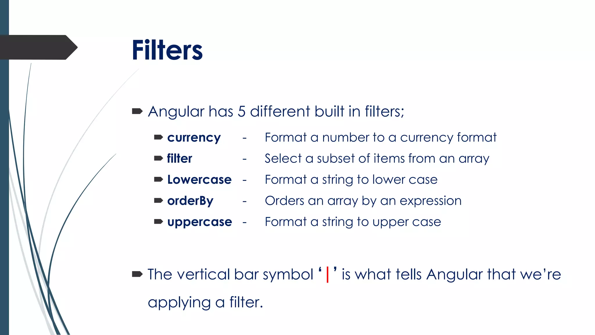 Filters
 Angular has 5 different built in filters;
 currency - Format a number to a currency format
 filter - Select a subset of items from an array
 Lowercase - Format a string to lower case
 orderBy - Orders an array by an expression
 uppercase - Format a string to upper case
 The vertical bar symbol ‘|’ is what tells Angular that we’re
applying a filter.
 