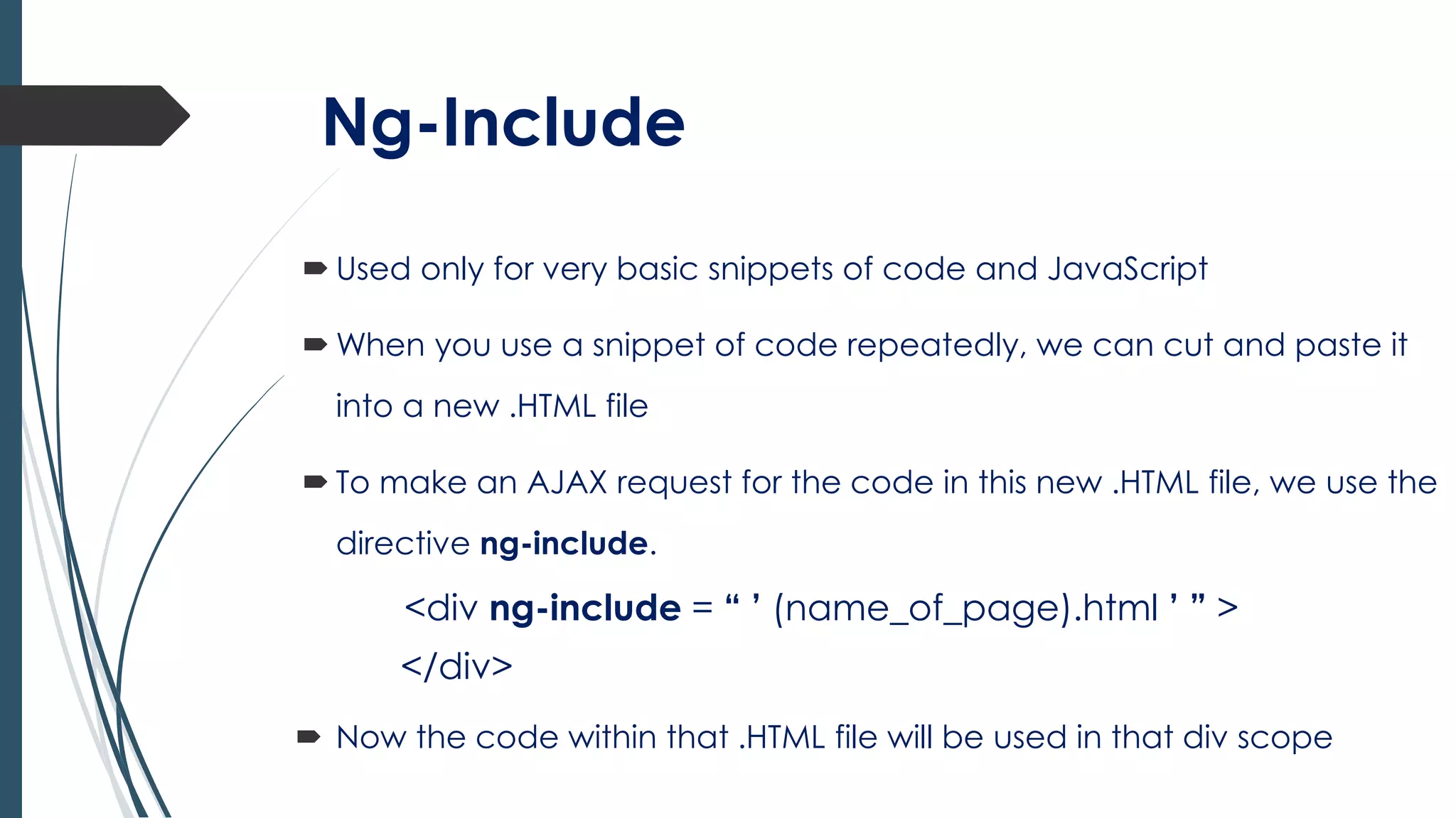 Ng-Include
 Used only for very basic snippets of code and JavaScript
 When you use a snippet of code repeatedly, we can cut and paste it
into a new .HTML file
 To make an AJAX request for the code in this new .HTML file, we use the
directive ng-include.
<div ng-include = “ ’ (name_of_page).html ’ ” >
</div>
 Now the code within that .HTML file will be used in that div scope
 