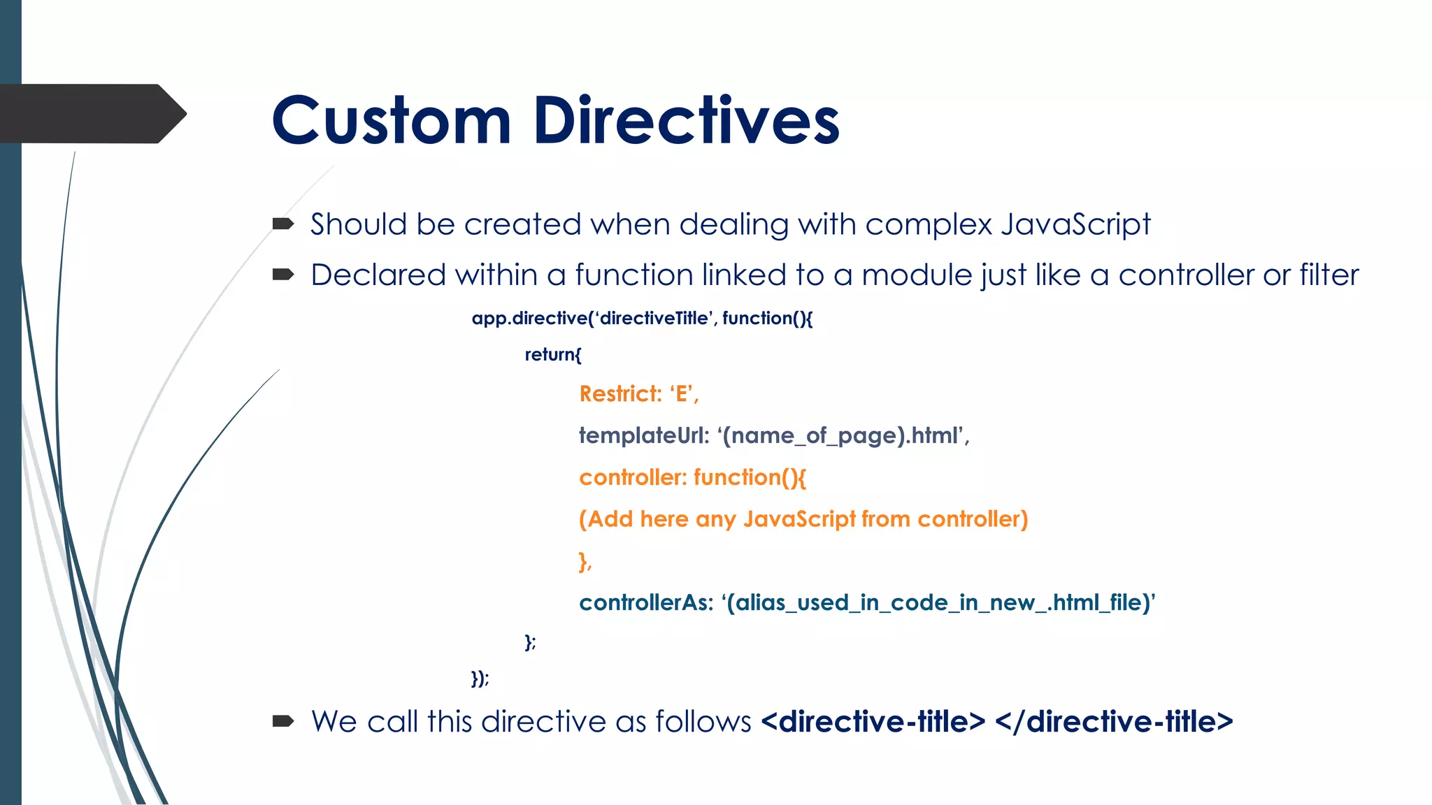 Custom Directives
 Should be created when dealing with complex JavaScript
 Declared within a function linked to a module just like a controller or filter
app.directive(‘directiveTitle’, function(){
return{
Restrict: ‘E’,
templateUrl: ‘(name_of_page).html’,
controller: function(){
(Add here any JavaScript from controller)
},
controllerAs: ‘(alias_used_in_code_in_new_.html_file)’
};
});
 We call this directive as follows <directive-title> </directive-title>
 