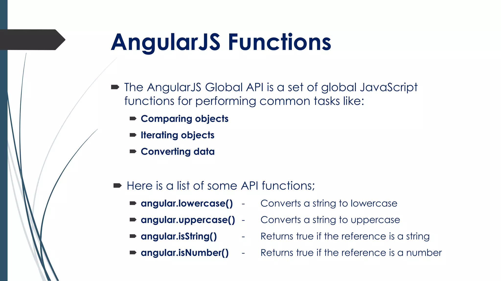AngularJS Functions
 The AngularJS Global API is a set of global JavaScript
functions for performing common tasks like:
 Comparing objects
 Iterating objects
 Converting data
 Here is a list of some API functions;
 angular.lowercase() - Converts a string to lowercase
 angular.uppercase() - Converts a string to uppercase
 angular.isString() - Returns true if the reference is a string
 angular.isNumber() - Returns true if the reference is a number
 