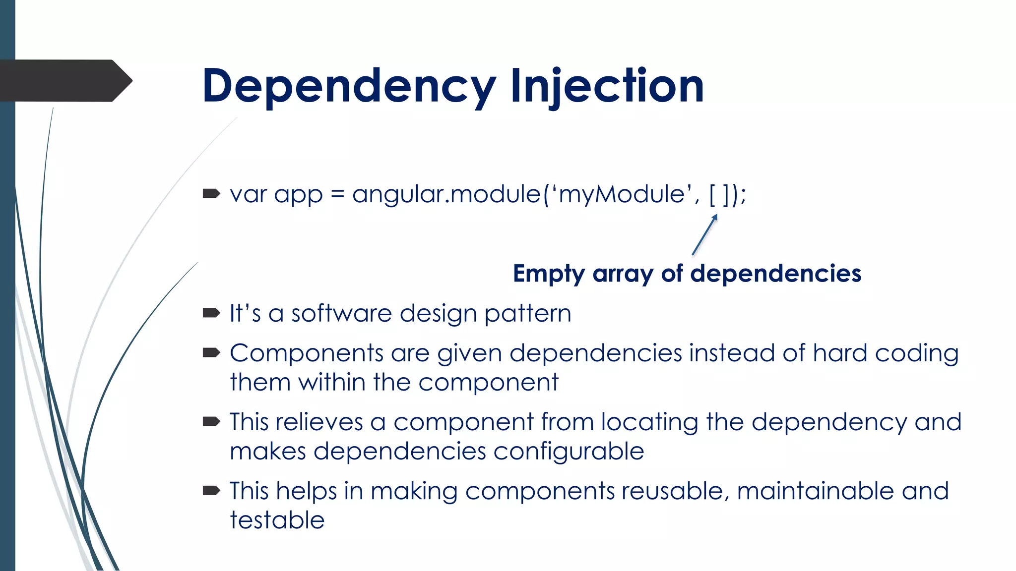 Dependency Injection
 var app = angular.module(‘myModule’, [ ]);
Empty array of dependencies
 It’s a software design pattern
 Components are given dependencies instead of hard coding
them within the component
 This relieves a component from locating the dependency and
makes dependencies configurable
 This helps in making components reusable, maintainable and
testable
 