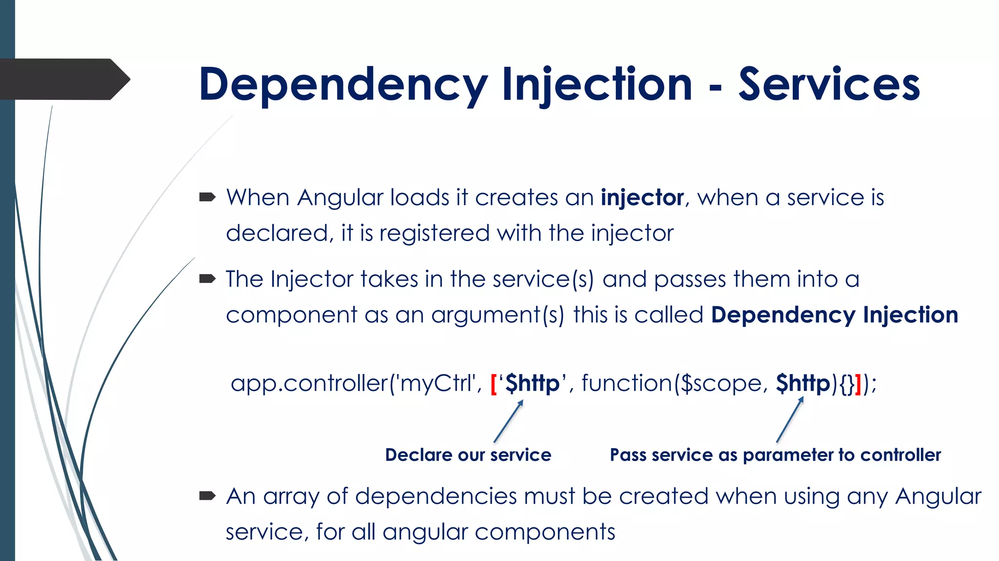 Dependency Injection - Services
 When Angular loads it creates an injector, when a service is
declared, it is registered with the injector
 The Injector takes in the service(s) and passes them into a
component as an argument(s) this is called Dependency Injection
app.controller('myCtrl', [‘$http’, function($scope, $http){}]);
Declare our service Pass service as parameter to controller
 An array of dependencies must be created when using any Angular
service, for all angular components
 