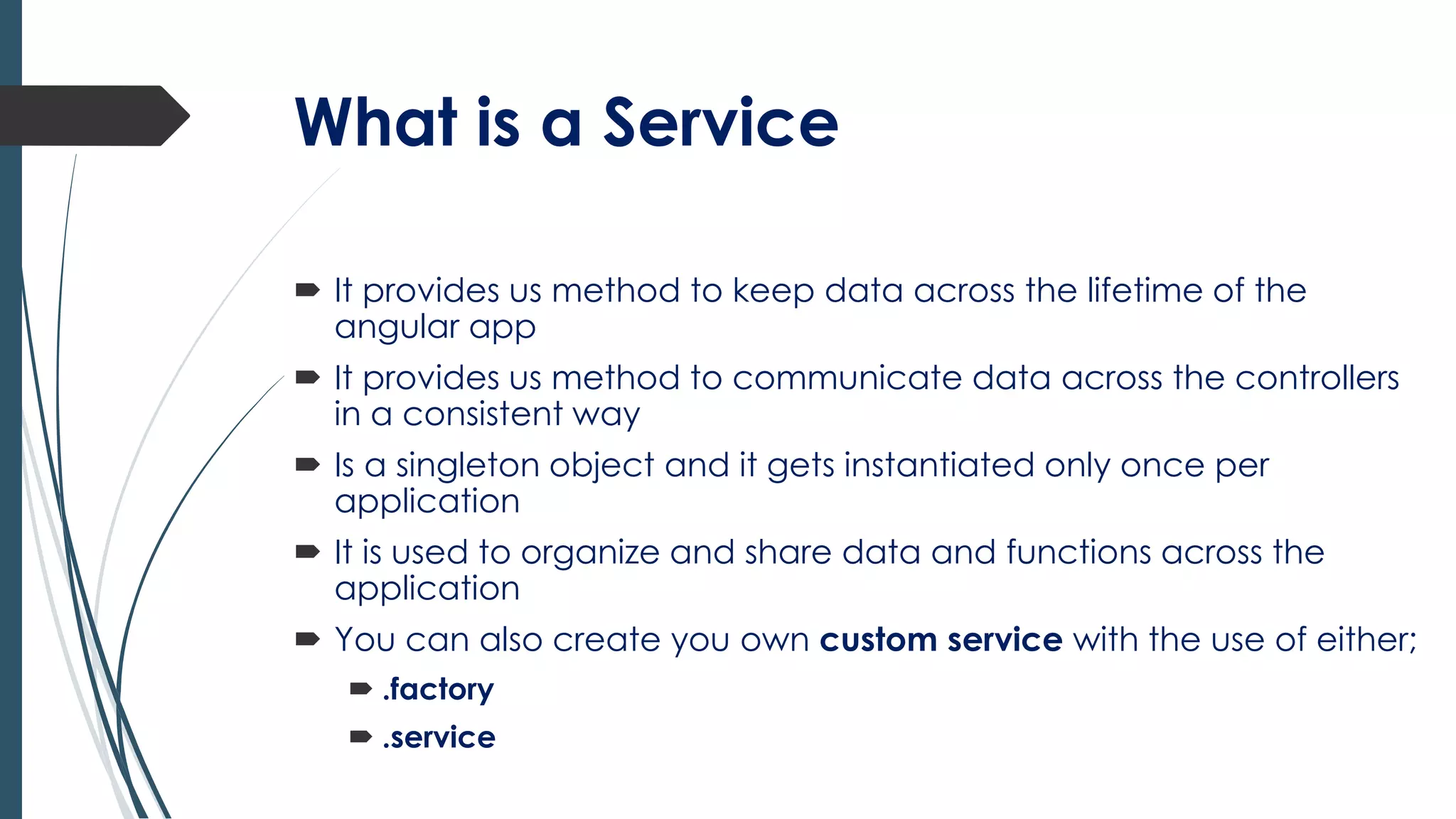 What is a Service
 It provides us method to keep data across the lifetime of the
angular app
 It provides us method to communicate data across the controllers
in a consistent way
 Is a singleton object and it gets instantiated only once per
application
 It is used to organize and share data and functions across the
application
 You can also create you own custom service with the use of either;
 .factory
 .service
 