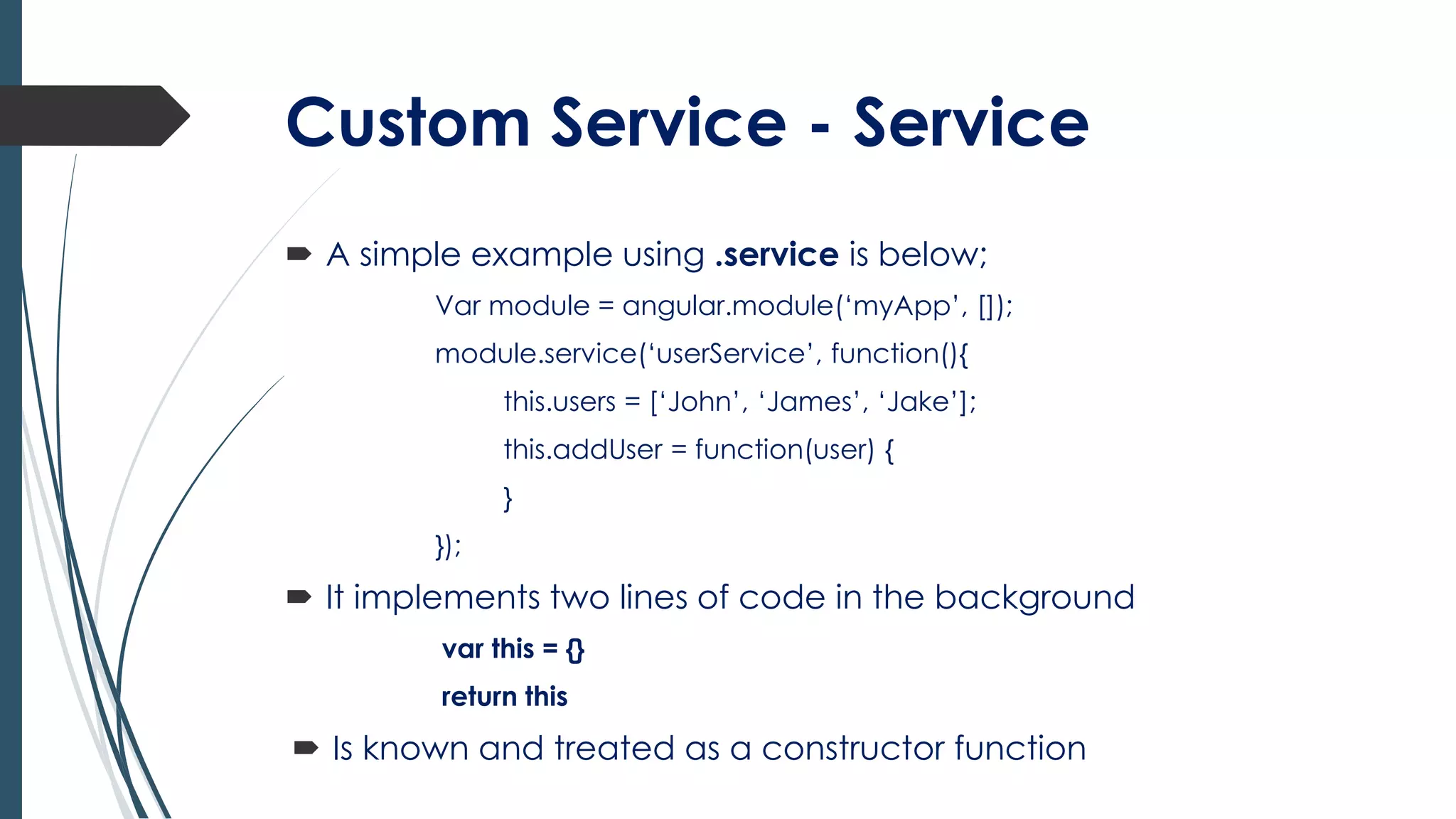Custom Service - Service
 A simple example using .service is below;
Var module = angular.module(‘myApp’, []);
module.service(‘userService’, function(){
this.users = [‘John’, ‘James’, ‘Jake’];
this.addUser = function(user) {
}
});
 It implements two lines of code in the background
var this = {}
return this
 Is known and treated as a constructor function
 