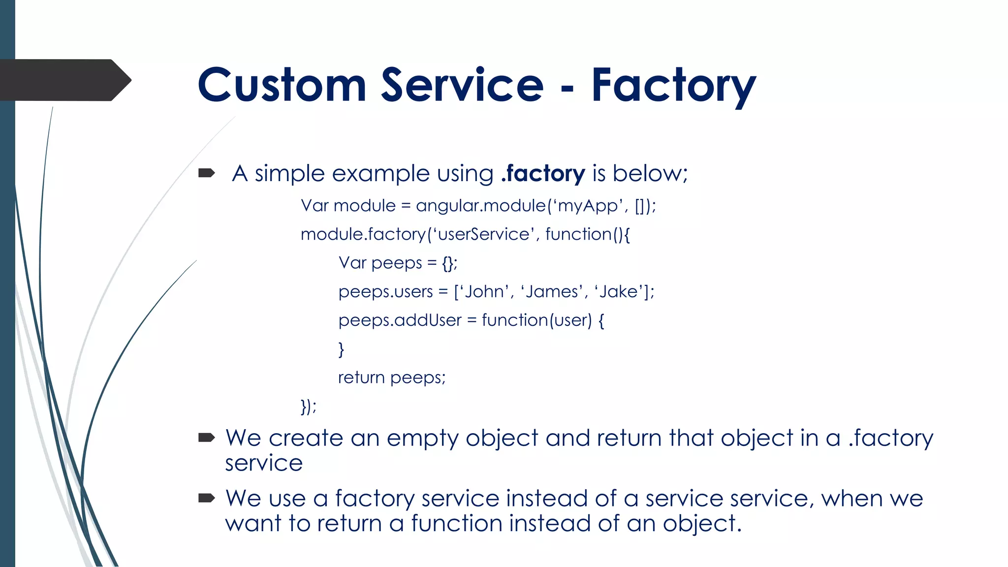 Custom Service - Factory
 A simple example using .factory is below;
Var module = angular.module(‘myApp’, []);
module.factory(‘userService’, function(){
Var peeps = {};
peeps.users = [‘John’, ‘James’, ‘Jake’];
peeps.addUser = function(user) {
}
return peeps;
});
 We create an empty object and return that object in a .factory
service
 We use a factory service instead of a service service, when we
want to return a function instead of an object.
 