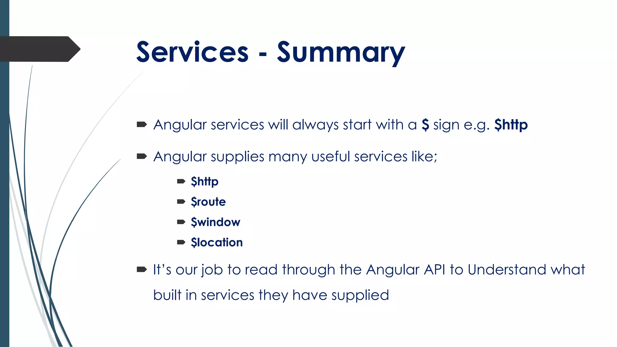 Services - Summary
 Angular services will always start with a $ sign e.g. $http
 Angular supplies many useful services like;
 $http
 $route
 $window
 $location
 It’s our job to read through the Angular API to Understand what
built in services they have supplied
 