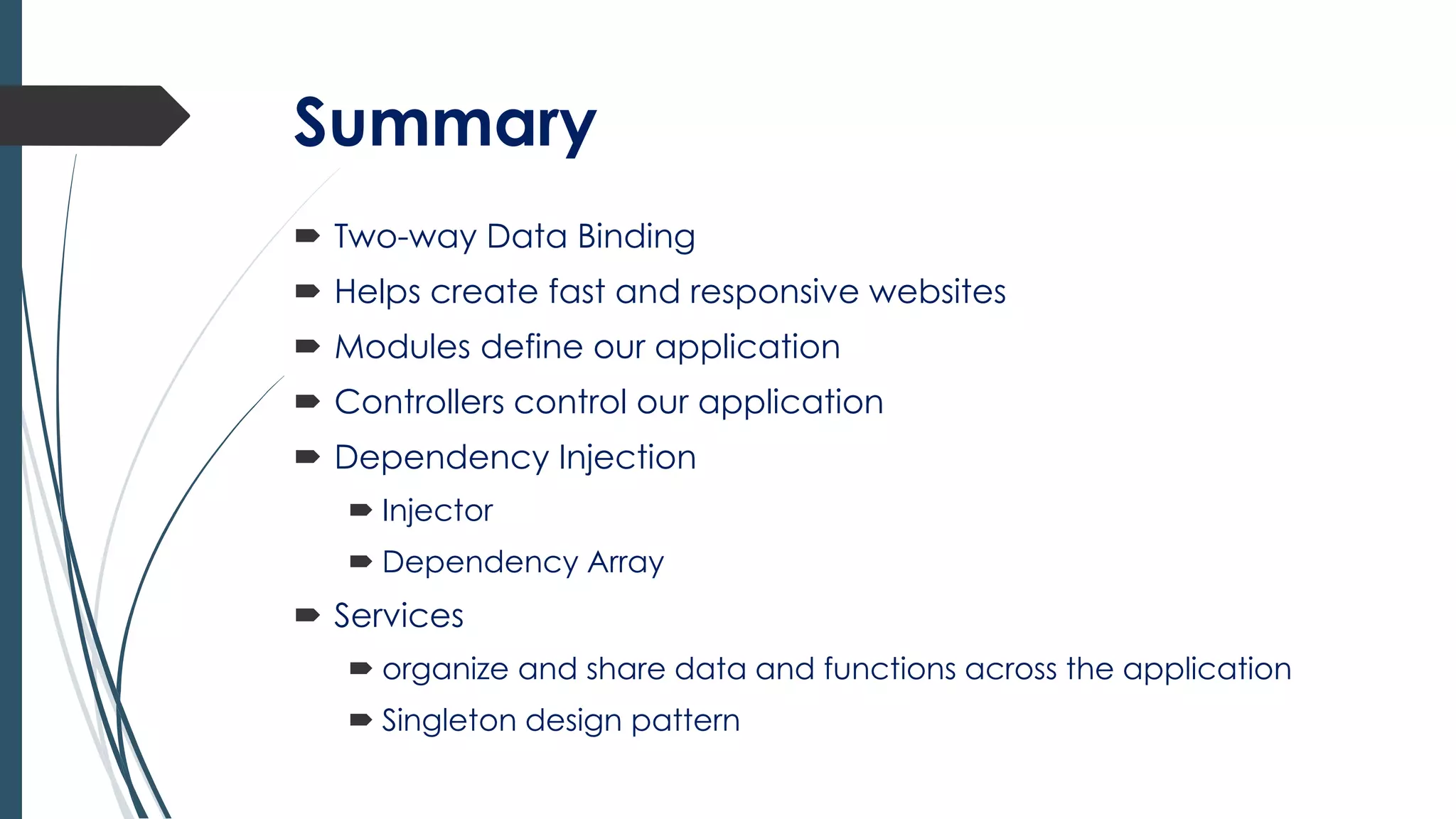 Summary
 Two-way Data Binding
 Helps create fast and responsive websites
 Modules define our application
 Controllers control our application
 Dependency Injection
 Injector
 Dependency Array
 Services
 organize and share data and functions across the application
 Singleton design pattern
 
