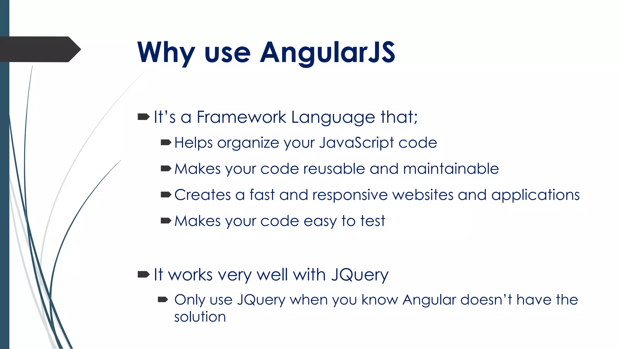 Why use AngularJS
It’s a Framework Language that;
Helps organize your JavaScript code
Makes your code reusable and maintainable
Creates a fast and responsive websites and applications
Makes your code easy to test
It works very well with JQuery
 Only use JQuery when you know Angular doesn’t have the
solution
 