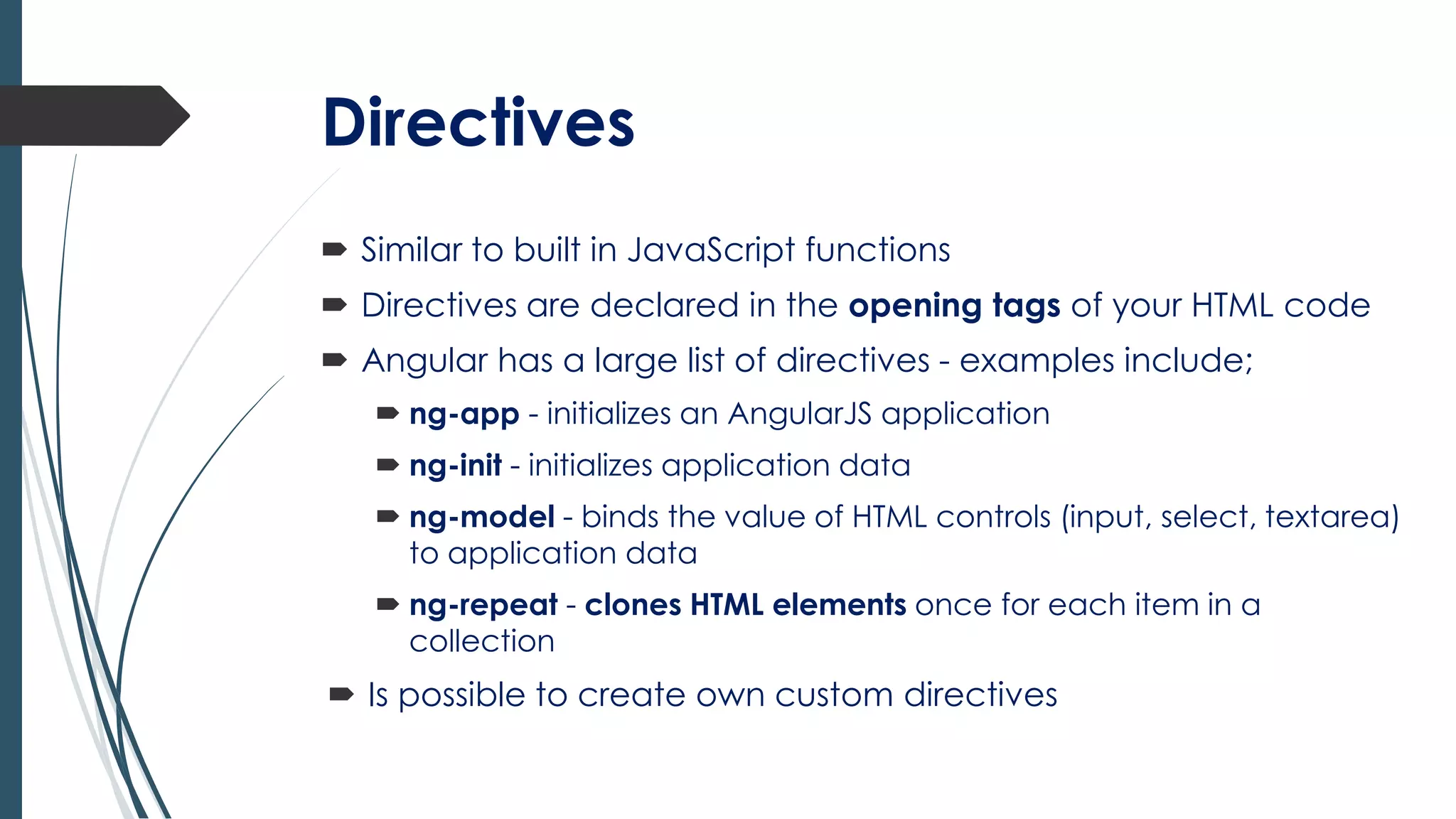 Directives
 Similar to built in JavaScript functions
 Directives are declared in the opening tags of your HTML code
 Angular has a large list of directives - examples include;
 ng-app - initializes an AngularJS application
 ng-init - initializes application data
 ng-model - binds the value of HTML controls (input, select, textarea)
to application data
 ng-repeat - clones HTML elements once for each item in a
collection
 Is possible to create own custom directives
 