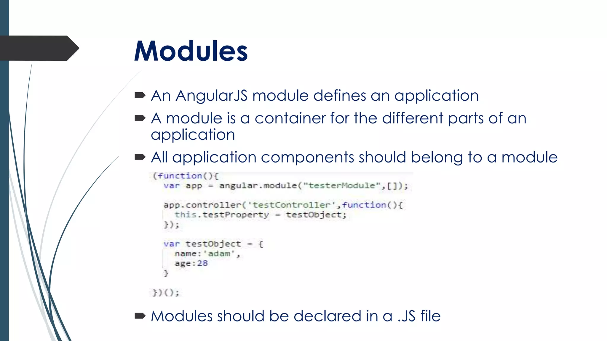 Modules
 An AngularJS module defines an application
 A module is a container for the different parts of an
application
 All application components should belong to a module
 Modules should be declared in a .JS file
 