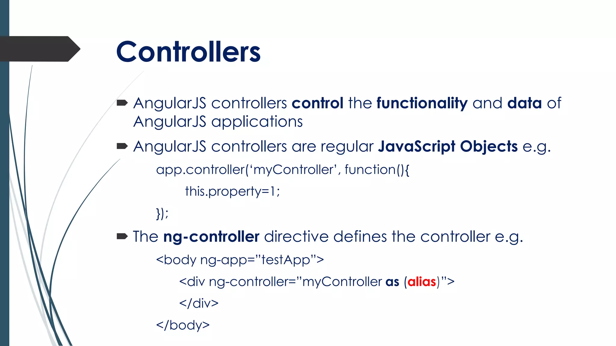 Controllers
 AngularJS controllers control the functionality and data of
AngularJS applications
 AngularJS controllers are regular JavaScript Objects e.g.
app.controller(‘myController’, function(){
this.property=1;
});
 The ng-controller directive defines the controller e.g.
<body ng-app=”testApp”>
<div ng-controller=”myController as (alias)”>
</div>
</body>
 