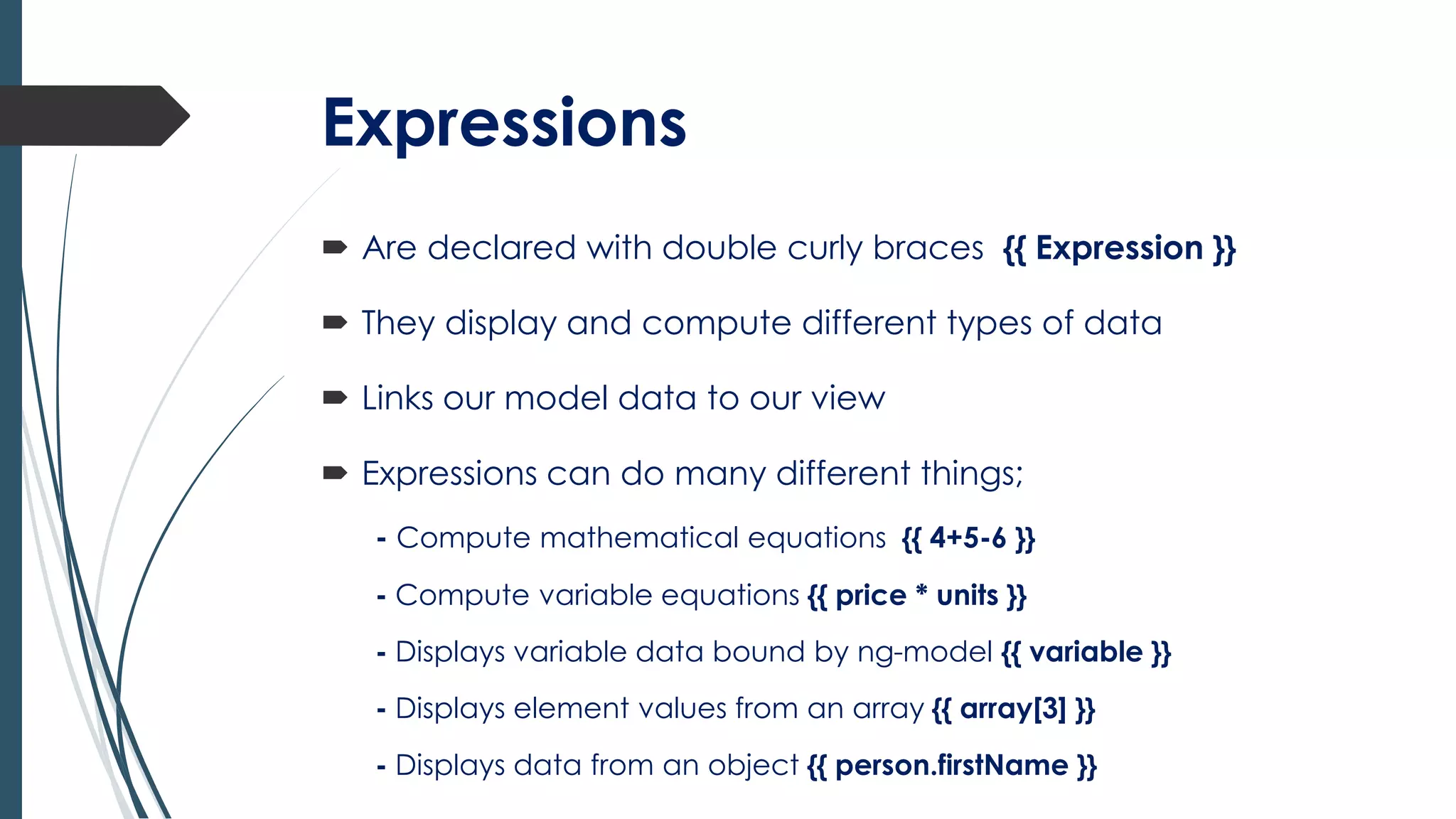 Expressions
 Are declared with double curly braces {{ Expression }}
 They display and compute different types of data
 Links our model data to our view
 Expressions can do many different things;
- Compute mathematical equations {{ 4+5-6 }}
- Compute variable equations {{ price * units }}
- Displays variable data bound by ng-model {{ variable }}
- Displays element values from an array {{ array[3] }}
- Displays data from an object {{ person.firstName }}
 