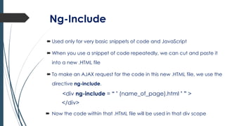 Ng-Include
 Used only for very basic snippets of code and JavaScript
 When you use a snippet of code repeatedly, we can cut and paste it
into a new .HTML file
 To make an AJAX request for the code in this new .HTML file, we use the
directive ng-include.
<div ng-include = “ ’ (name_of_page).html ’ ” >
</div>
 Now the code within that .HTML file will be used in that div scope
 