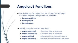 AngularJS Functions
 The AngularJS Global API is a set of global JavaScript
functions for performing common tasks like:
 Comparing objects
 Iterating objects
 Converting data
 Here is a list of some API functions;
 angular.lowercase() - Converts a string to lowercase
 angular.uppercase() - Converts a string to uppercase
 angular.isString() - Returns true if the reference is a string
 angular.isNumber() - Returns true if the reference is a number
 