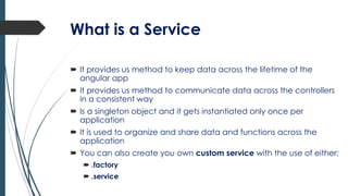 What is a Service
 It provides us method to keep data across the lifetime of the
angular app
 It provides us method to communicate data across the controllers
in a consistent way
 Is a singleton object and it gets instantiated only once per
application
 It is used to organize and share data and functions across the
application
 You can also create you own custom service with the use of either;
 .factory
 .service
 