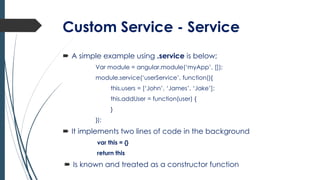 Custom Service - Service
 A simple example using .service is below;
Var module = angular.module(‘myApp’, []);
module.service(‘userService’, function(){
this.users = [‘John’, ‘James’, ‘Jake’];
this.addUser = function(user) {
}
});
 It implements two lines of code in the background
var this = {}
return this
 Is known and treated as a constructor function
 