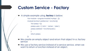 Custom Service - Factory
 A simple example using .factory is below;
Var module = angular.module(‘myApp’, []);
module.factory(‘userService’, function(){
Var peeps = {};
peeps.users = [‘John’, ‘James’, ‘Jake’];
peeps.addUser = function(user) {
}
return peeps;
});
 We create an empty object and return that object in a .factory
service
 We use a factory service instead of a service service, when we
want to return a function instead of an object.
 