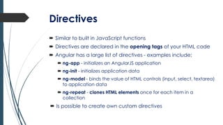 Directives
 Similar to built in JavaScript functions
 Directives are declared in the opening tags of your HTML code
 Angular has a large list of directives - examples include;
 ng-app - initializes an AngularJS application
 ng-init - initializes application data
 ng-model - binds the value of HTML controls (input, select, textarea)
to application data
 ng-repeat - clones HTML elements once for each item in a
collection
 Is possible to create own custom directives
 
