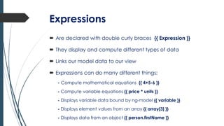 Expressions
 Are declared with double curly braces {{ Expression }}
 They display and compute different types of data
 Links our model data to our view
 Expressions can do many different things;
- Compute mathematical equations {{ 4+5-6 }}
- Compute variable equations {{ price * units }}
- Displays variable data bound by ng-model {{ variable }}
- Displays element values from an array {{ array[3] }}
- Displays data from an object {{ person.firstName }}
 