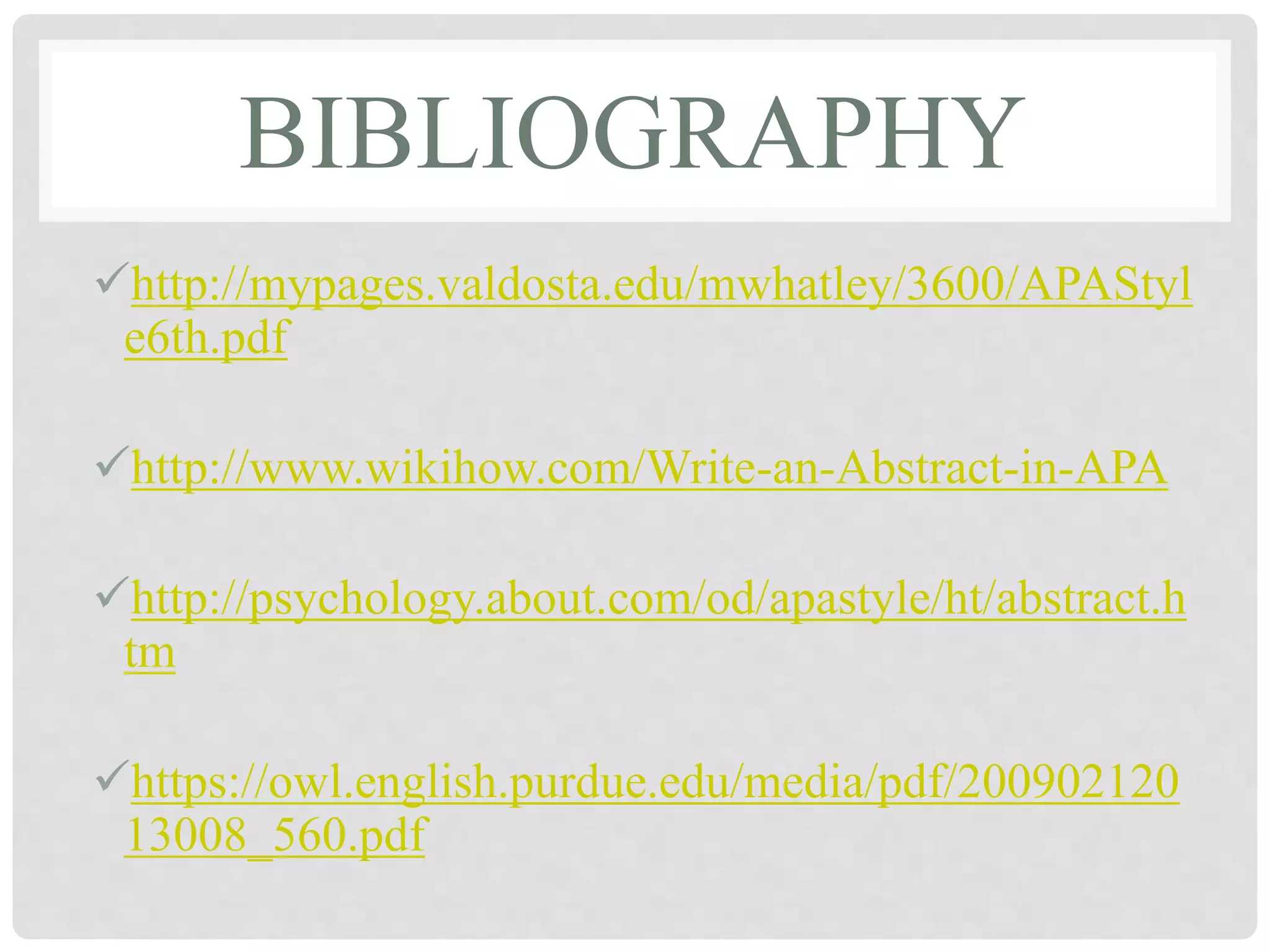 BIBLIOGRAPHY
http://mypages.valdosta.edu/mwhatley/3600/APAStyl
e6th.pdf
http://www.wikihow.com/Write-an-Abstract-in-APA
http://psychology.about.com/od/apastyle/ht/abstract.h
tm
https://owl.english.purdue.edu/media/pdf/200902120
13008_560.pdf
 