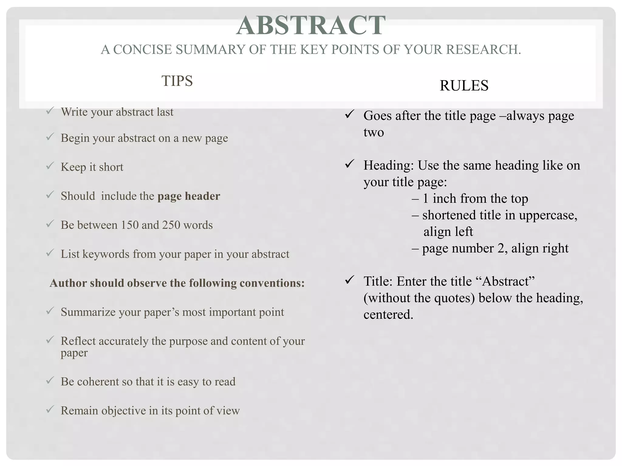 ABSTRACT
A CONCISE SUMMARY OF THE KEY POINTS OF YOUR RESEARCH.
TIPS
 Write your abstract last
 Begin your abstract on a new page
 Keep it short
 Should include the page header
 Be between 150 and 250 words
 List keywords from your paper in your abstract
Author should observe the following conventions:
 Summarize your paper’s most important point
 Reflect accurately the purpose and content of your
paper
 Be coherent so that it is easy to read
 Remain objective in its point of view
RULES
 Goes after the title page –always page
two
 Heading: Use the same heading like on
your title page:
– 1 inch from the top
– shortened title in uppercase,
align left
– page number 2, align right
 Title: Enter the title “Abstract”
(without the quotes) below the heading,
centered.
 
