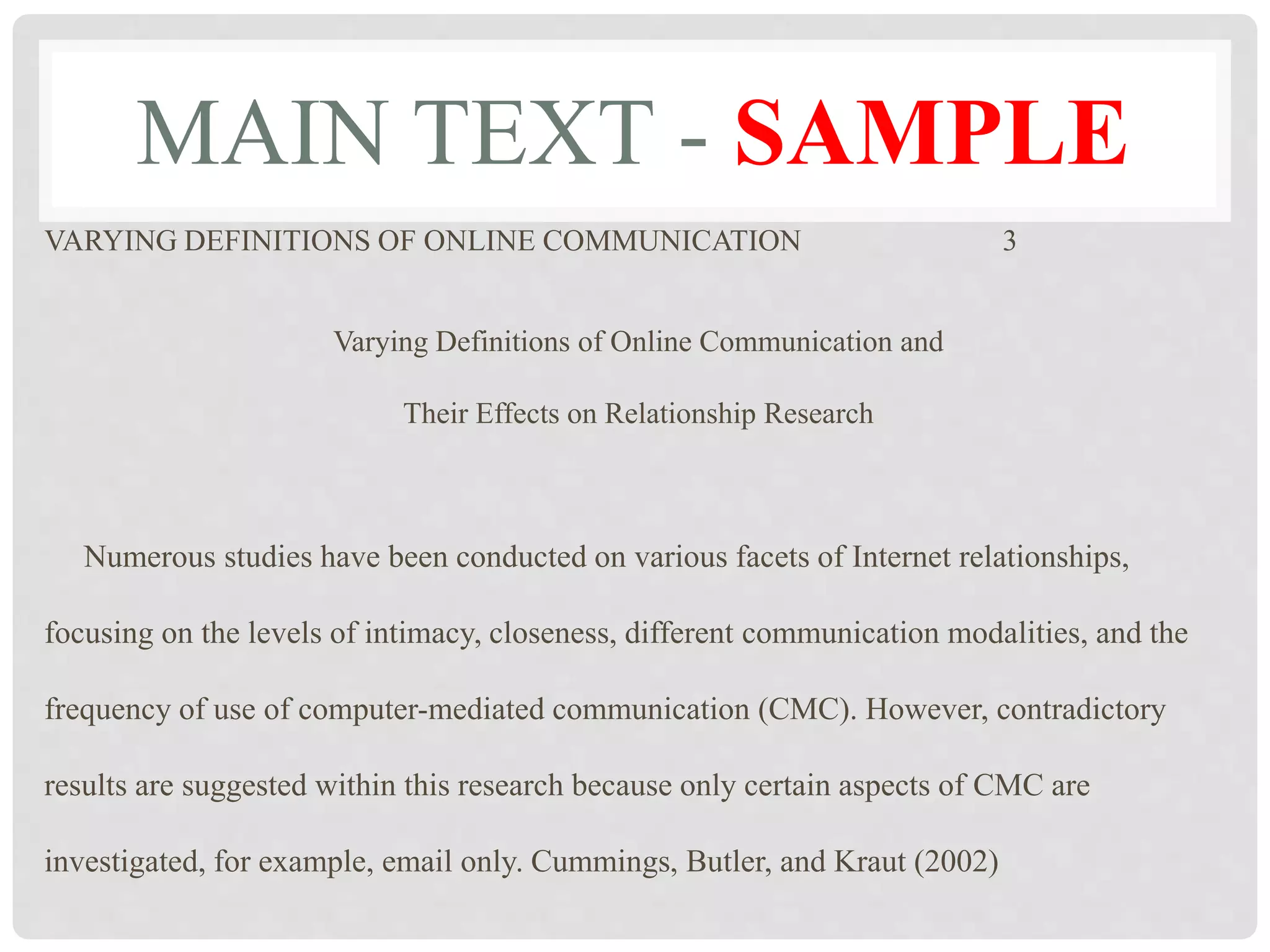 MAIN TEXT - SAMPLE
VARYING DEFINITIONS OF ONLINE COMMUNICATION 3
Varying Definitions of Online Communication and
Their Effects on Relationship Research
Numerous studies have been conducted on various facets of Internet relationships,
focusing on the levels of intimacy, closeness, different communication modalities, and the
frequency of use of computer-mediated communication (CMC). However, contradictory
results are suggested within this research because only certain aspects of CMC are
investigated, for example, email only. Cummings, Butler, and Kraut (2002)
 