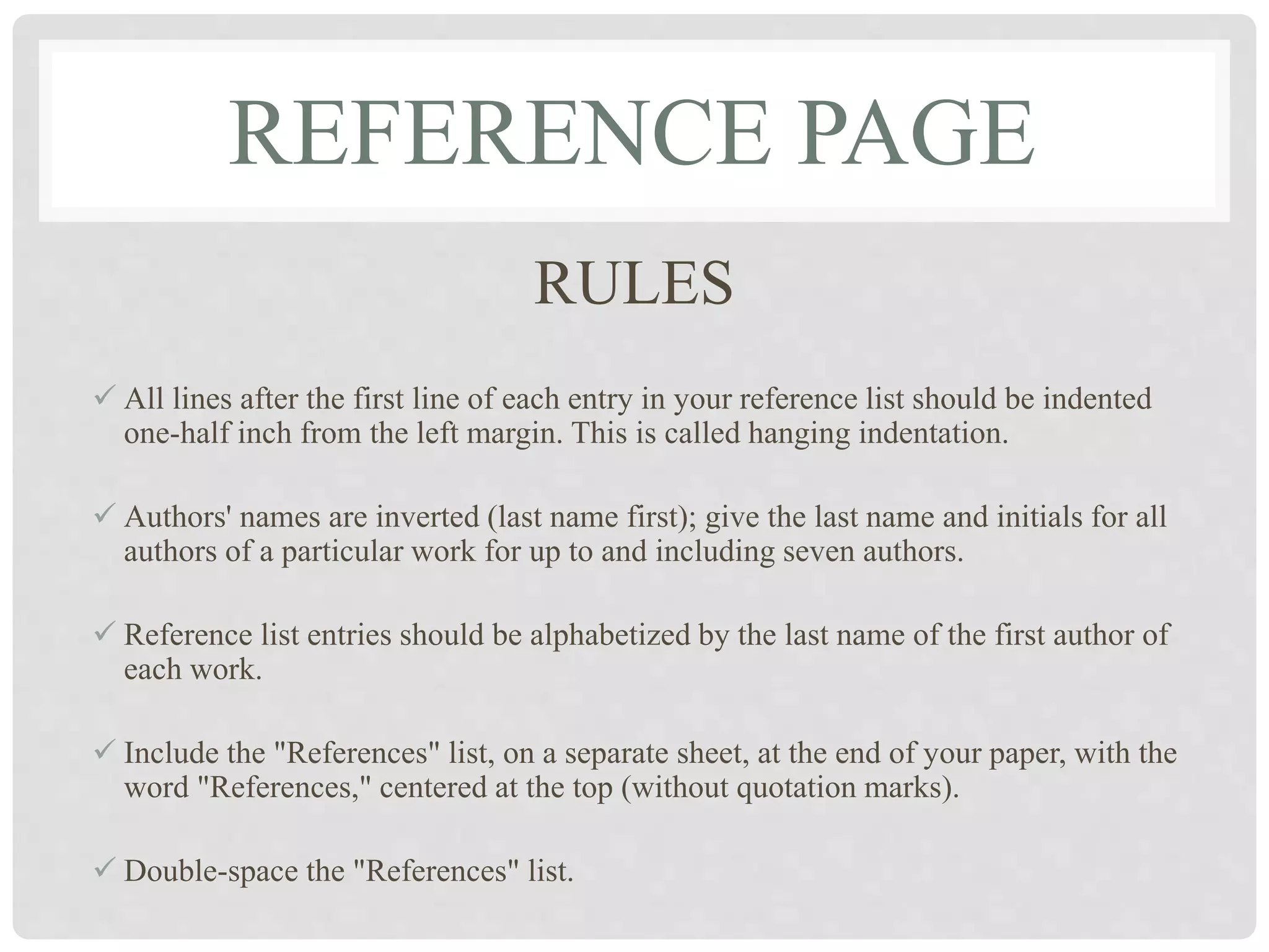 REFERENCE PAGE
RULES
 All lines after the first line of each entry in your reference list should be indented
one-half inch from the left margin. This is called hanging indentation.
 Authors' names are inverted (last name first); give the last name and initials for all
authors of a particular work for up to and including seven authors.
 Reference list entries should be alphabetized by the last name of the first author of
each work.
 Include the "References" list, on a separate sheet, at the end of your paper, with the
word "References," centered at the top (without quotation marks).
 Double-space the "References" list.
 