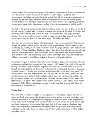 U n a s h a m e d | 10 
human actions. The message of the gospel—the message of Romans—is that we do not have to 
wait for the end of history to discover the effects of God’s righteous judgment. His 
righteousness (his judgment) is revealed in the gospel. Paul will go on to show convincingly in 
Romans that all have sinned and stand under the condemnation of God, and that the gospel 
reveals that fact now. Therefore, since man can know today of his sin and impending judgment, 
he can accept today God’s righteousness in place of his own unrighteousness and be saved. 
The truth is that gospel creates shaming behavior in those who do not have it. They do not like it, 
and will naturally respond with viciousness to anyone who do have it. We came face to face with 
the Gospel of God when Christ came in the flesh, and we killed him. The gospel provokes 
shaming. So you can avoid the shame by trying to please people, to hide yourself from their 
attacks, doing whatever it takes to make them happy. That makes you a slave. 
How then do you overcome feelings of embarrassment when you are shamed for believing and 
sharing the gospel? Answer: ponder the power of the gospel to bring forgiven sinners to final, 
everlasting joy. Nothing in the world can do this except the gospel of Jesus Christ. Judaism (that 
stops short of Jesus), Buddhism, Hinduism, Islam – they do not have a Savior who can solve the 
problem of separation from a holy God through sin and offer sinners hope by grace through 
faith and not works. Only one message saves sinners, and brings them safely into the presence 
of God – the gospel of Jesus Christ. It alone is the power of God unto salvation. 
The greatest weapon of shaming today in the world of religious claims is the accusation that you 
are intolerant and therefore mean-spirited and egotistical (We shouldn’t be afraid of this term, by 
the way. The human body is intolerant of poisons and infections). In conclusion, You will be 
shamed for the Gospel, but you do not have to be ashamed of the Gospel. Because of the gospel, 
we can tell shame, “I despise you. You have no place in my life, in my heart, in my mind.” We 
can tell shame, “You have no power here. You can mock me, call me foolish, belittle me, strip 
me of my possessions, force me to live naked on the streets, even overpower me and take my 
life. But there is nothing you can do that would embarrass me on account of God’s power, His 
righteousness, His wrath.” Man’s righteousness cannot compare to God’s. Man’s power cannot 
compare to God’s. Man’s wrath cannot compare to God’s. And God is on our side. Thus, we 
have nothing to be ashamed of. 
Closing Prayer: 
Our Great God, you truly are mighty to save, righteous in your judgment against sin, and we 
praise you. Lord, your enemies rise up against your people, and we need your protection, your 
direction, and most of all, we need you to strengthen our weak and fearful hearts to prepare us 
for the battle ahead. We bring before you the brothers and sisters around the world that are right 
now facing persecution for your name. Brace their faith with your character. Reinforce their 
minds with the power of your salvation, the righteousness that you have given to us, and the 
wrath that is reserved for those who oppose you. We pray all this in the name of Christ and for 
your glory. Amen. 
