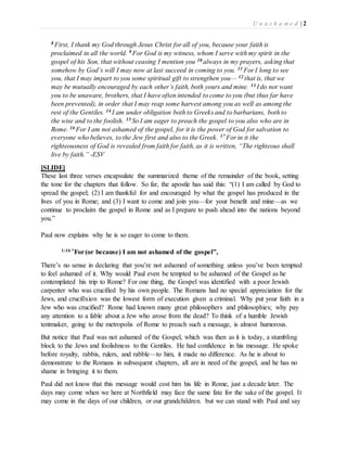 U n a s h a m e d | 2 
8 First, I thank my God through Jesus Christ for all of you, because your faith is 
proclaimed in all the world. 9 For God is my witness, whom I serve with my spirit in the 
gospel of his Son, that without ceasing I mention you 10 always in my prayers, asking that 
somehow by God’s will I may now at last succeed in coming to you. 11 For I long to see 
you, that I may impart to you some spiritual gift to strengthen you— 12 that is, that we 
may be mutually encouraged by each other’s faith, both yours and mine. 13 I do not want 
you to be unaware, brothers, that I have often intended to come to you (but thus far have 
been prevented), in order that I may reap some harvest among you as well as among the 
rest of the Gentiles. 14 I am under obligation both to Greeks and to barbarians, both to 
the wise and to the foolish. 15 So I am eager to preach the gospel to you also who are in 
Rome. 16 For I am not ashamed of the gospel, for it is the power of God for salvation to 
everyone who believes, to the Jew first and also to the Greek. 17 For in it the 
righteousness of God is revealed from faith for faith, as it is written, “The righteous shall 
live by faith.” -ESV 
[SLIDE] 
These last three verses encapsulate the summarized theme of the remainder of the book, setting 
the tone for the chapters that follow. So far, the apostle has said this: “(1) I am called by God to 
spread the gospel; (2) I am thankful for and encouraged by what the gospel has produced in the 
lives of you in Rome; and (3) I want to come and join you—for your benefit and mine—as we 
continue to proclaim the gospel in Rome and as I prepare to push ahead into the nations beyond 
you.” 
Paul now explains why he is so eager to come to them. 
1:16 “For (or because) I am not ashamed of the gospel”, 
There’s no sense in declaring that you’re not ashamed of something unless you’ve been tempted 
to feel ashamed of it. Why would Paul even be tempted to be ashamed of the Gospel as he 
contemplated his trip to Rome? For one thing, the Gospel was identified with a poor Jewish 
carpenter who was crucified by his own people. The Romans had no special appreciation for the 
Jews, and crucifixion was the lowest form of execution given a criminal. Why put your faith in a 
Jew who was crucified? Rome had known many great philosophers and philosophies; why pay 
any attention to a fable about a Jew who arose from the dead? To think of a humble Jewish 
tentmaker, going to the metropolis of Rome to preach such a message, is almost humorous. 
But notice that Paul was not ashamed of the Gospel, which was then as it is today, a stumbling 
block to the Jews and foolishness to the Gentiles. He had confidence in his message. He spoke 
before royalty, rabbis, rulers, and rabble—to him, it made no difference. As he is about to 
demonstrate to the Romans in subsequent chapters, all are in need of the gospel, and he has no 
shame in bringing it to them. 
Paul did not know that this message would cost him his life in Rome, just a decade later. The 
days may come when we here at Northfield may face the same fate for the sake of the gospel. It 
may come in the days of our children, or our grandchildren. but we can stand with Paul and say 
 
