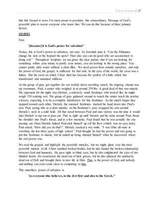 U n a s h a m e d | 3 
that this Gospel is news I’m most proud to proclaim, this extraordinary Message of God’s 
powerful plan to rescue everyone who trusts him. We can do this because of three primary 
factors. 
[SLIDE] 
First: 
“[because] it is God’s power for salvation” 
Notice, this is God’s power to salvation, not ours. As Jeremiah puts it, “Can the Ethiopian 
change his skin or the leopard his spots? Then also you can do good who are accustomed to 
doing evil.” Throughout Scripture we are given the clear picture that if you are looking for 
something within your nature to purify your nature, you are looking in the wrong place. You 
cannot purify dirty water without a clean filter. We need power from outside ourselves, and only 
the power of God, the gospel, is sufficient for that task. In the eyes of the world, the cross was a 
failure. But the cross on which Christ died has become the symbol of a faith which has 
transformed and sustained millions. 
As the group of guys got together for our weekly dorm wrestling match, the reigning champ was 
my roommate, Paul, a senior who weighed in at around 250 lbs. A good deal of that was muscle. 
His opponent for the night was Derrick, a relatively small freshman who looked like he might 
weigh 150 soaking wet. The group of guys gathered around to watch the senior teach the newbie 
a lesson, expecting it to be a complete humiliation for this freshman. As the match began they 
stepped toward each other, Derrick, the outsized freshman, ducked his head down into Paul’s 
arm. Paul, seeing this as a clear mistake on the freshman’s part, wrapped his arm around 
Derrick’s neck in a solid hold. All that stood between Paul and sure victory was the time it would 
take Derrick to tap out or pass out. That is, right up until Derrick put his arms around Paul, thrust 
his shoulder into Paul’s throat, and in a few moments, Paul found that he was actually the one 
passing out. Once Derrick helped Paul pick himself up off the floor (which was no easy task), 
Paul asked, “How did you do that?”. Derrick cracked a wry smile. “I was Ohio all-state in 
wrestling the last three years of high school.” Paul thought he had the power and was going to 
put this freshman to shame, but he ended up being shamed himself when he discovered where 
the real power was. 
We read the gospels and highlight the powerful miracles, but we might glaze over the most 
powerful miracle of all. Christ mended broken bodies, but he also healed the broken relationship 
between God and humanity. He gave sight to blind eyes, but he also enlightened the eyes of sin-blinded 
hearts. He resurrected the dead out of their graves, but he also plucked the spiritually 
dead out of Hell and brought them to new life in Him. That, is the power of God, and nobody 
and nothing can even come close to comparing to that. 
This matchless power of salvation is 
“to everyone who believes, to the Jew first and also to the Greek.” 
 